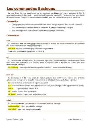 Les commandes Basiques
  Ce How To est fait pour les débutants qui ne connaissent pas Linux, et n'a pas la prétention de faire de
vous des champions de la console. La distribution Ubuntu vise à simplifier l'utilisation d'une plate-forme
Debian en limitant l'usage des commandes dans un shell pour une station basique pour le quotidien.

Convention
     •   Cette page vous donnera des commandes GNU/Linux basique à utiliser dans un shell (terminal).
     •   Les commandes devront être tapées en respectant la casse selon l'exemple surligné.
     •   Pour un complément d'information, lisez le man de chaque commande.

Commandes

man
  La commande man est employée pour vous montrer le manuel des autres commandes. Pour obtenir
une bonne compréhension, employez l'exemple:
  man man ceci vous donnera la page d'information pour man
  Note: Pour quitter man, appuyez sur la touche q.


cd
   La commande cd, vous permettra de changer de répertoire. Quand vous ouvrez un shell/terminal vous
serez dans votre répertoire local (/home). Pour se déplacer dans le système de fichiers que vous
emploierez cd. Exemple:
  cd ~/Desktop : vous déplacera à votre répertoire de bureau (/home/utilisateur/Desktop)


ls ou dir
  La commande ls et dir , vous listera les fichiers contenu dans un répertoire. Utilisée avec certaines
options, vous pouvez voir la taille, les permissions et la date de créations des fichiers. Exemple:
  ls : liste les fichiers contenu dans le répertoire courant
  ls ~ : liste les fichiers contenu dans le répertoire spécifié (dans l'exemple, votre répertoire local /home)
  man ls        : pour avoir les options de ls
  dir : liste les fichiers dans le répertoire
  dir /home : liste les fichiers dans le répertoire home


mkdir
  La commande mkdir vous permettra de créer des répertoires. Exemple:
  mkdir musique : créera un répertoire musique
  man mkdir : pour avoir les options de mkdir




Manuel Ubuntu Linux                                  29                                 www.ubuntu-fr.org
 