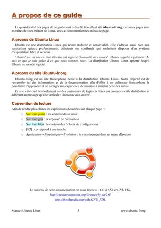 A propos de ce guide
  La quasi-totalité des pages de ce guide sont tirées de l'excellent site ubuntu-fr.org, certaines pages sont
extraites de sites traitant de Linux, ceux-ci sont mentionnés en bas de page.

A propos de Ubuntu Linux
   Ubuntu est une distribution Linux qui réunit stabilité et convivialité. Elle s'adresse aussi bien aux
particuliers qu'aux professionnels, débutants ou confirmés qui souhaitent disposer d'un système
d'exploitation libre et sécurisé.
  'Ubuntu' est un ancien mot africain qui signifie 'humanité aux autres'. Ubuntu signifie également 'Je
suis ce que je suis grâce à ce que nous sommes tous'. La distribution Ubuntu Linux apporte l'esprit
Ubuntu au monde logiciel.

A propos du site Ubuntu-fr.org
   Ubuntu-fr.org est un site francophone dédié à la distribution Ubuntu Linux. Notre objectif est de
rassembler ici des informations et de la documentation afin d'offrir à un utilisateur francophone la
possibilité d'apprendre et de partager son expérience de manière à enrichir celle des autres.
  Ce site a été créé bénévolement par des passionnés de logiciels libres qui croient en cette distribution et
adhèrent au message qu'elle véhicule : 'humanité aux autres'.

Convention de lecture
Afin de rendre plus claires les explications détaillées sur chaque page : :
       ○   Sur fond jaune : les commandes à saisir
       ○   Sur fond gris : la 'réponse' de l'ordinateur
       ○   Sur fond bleu : le contenu des fichiers de configuration
       ○   [F2] : correspond à une touche
       ○   Application→Bureautique→Evolution : le cheminement dans un menu déroulant




              Le contenu de cette documentation est sous licences : CC BY-SA et GNU FDL
                              http://creativecommons.org/licenses/by-sa/2.0/
                                   http://fr.wikipedia.org/wiki/GNU_FDL


Manuel Ubuntu Linux                                  3                                www.ubuntu-fr.org
 