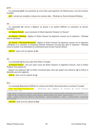 pwd
  La commande pwd vous permettra de savoir dans quel répertoire de l'arborescence vous êtes localisé.
Exemple:
  pwd : suivant nos exemples ci-dessus nos sommes dans ~/Desktop ou /home/utilisateur/Desktop


mv
  La commande mv servira à déplacer un dossier à un endroit différent ou renommer un dossier.
Exemples:
  mv bonjour bonsoir : pour renommer le fichier/répertoire 'bonjour' en 'bonsoir'

  mv bonsoir ~/Desktop : déplace le fichier 'bonsoir' du répertoire courant vers le répertoire ~/Desktop
sans le renommer

   mv bonsoir ~/Document/bonnenuit : déplace le fichier 'bonsoir' du répertoire courant vers le répertoire
~/Desktop et le renomme en bonnenuit (biensûr bonnenuit n'existait pas dans le répertoire ~/Desktop
sinon le système vous demandera la confirmation pour écraser l'ancien fichier)

  man mv : pour avoir les options de mv


cp
  La commande cp fera une copie d'un fichier. Exemple:
   cp bonjour bonsoir : fera une copie exacte du fichier 'bonjour' et l'appellera 'bonsoir', mais le fichier
'bonjour' sera toujours là.
  Quand vous employez 'mv' le fichier n'existerait plus, alors que quand vous utiliserez 'cp' le fichier se
dédouble sans être supprimé.
  man cp : pour avoir les options de cp



less
  La commande less permet d'afficher le contenu d'un fichier directement dans le terminal. Exemple:
  less /etc/apt/sources.list : affichera par exemple le contenu de votre fichier
sources pour apt
  deb http://archive.ubuntu.com/ubuntu warty main restricted universe multiverse
  deb http://archive.ubuntu.com/ubuntu warty-security main restricted
  deb   http://archive.ubuntu.com/ubuntu  warty-updates   main   restricted  universe
multiverse
  man less : pour avoir les options de less




Manuel Ubuntu Linux                                30                                www.ubuntu-fr.org
 