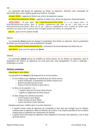 rm
   La commande rm permet de supprimer un fichier ou répertoire. Attention cette commande est
irréversible donc soyez vigilant quand vous l'utilisez. Exemple:
  rm nom_fichier : supprime le fichier nom_fichier du répertoire courant
  rm /home/documents/nom_fichier : supprime le fichier nom_fichier du répertoire /home/documents
   ATTENTION : Si vous tapez: rm / home/documents/nom_fichier il y a un espace entre / et
home/documents/nom_fichier donc le système commencera par faire un rm / puis fera un rm
home/documents/nom_fichier. Bien sûr, le rm / effacera complètement votre système de fichier donc
attention aux espaces qui se glissent dans la frappe quand vous utilisez la commande 'rm'.
  man rm : pour avoir les options de rm


chown
  La commande chown permet de changer le propriétaire d'un fichier ou répertoire. Seul le propriétaire
du fichier (ou root) peut faire cette manipulation. Exemple:
  chown utilisateur2 /home/utilisateur/doc.txt : 'utilisateur2' devient propriétaire du fichier doc.txt
  man chown : pour avoir les options de chown


chmod
  La commande chmod permet de modifier les droits d'accès sur les fichiers ou répertoires. Seul le
propriétaire des fichiers ou répertoires (ou root) peut faire cette manipulation. Il existe 2 méthodes :
symbolique ou octale.


Méthode symbolique
  chmod ugo|+/-|rwx fichier
  Les paramètres de chmod se décomposent là en en trois parties:
     •   la 1ère indique à qui s'applique la modification des droits d'accès :
              • u pour l'utilisateur, le propriétaire du fichier (u pour user)
              • g pour le groupe (g pour group)
              • o pour le reste du monde (o pour others)

     •   la 2ème est un caractère + ou - :
              • + signifie l'ajout de nouveaux droits d'accès
              • - signifie la suppression de droits d'accès

     •   la 3ème indique le(s) droit(s) concernés :
              • r pour lecture (r pour Read)
              • w pour écriture (w pour Write)
              • x pour exécution (x pour eXecute)

  Quelques précisions valables dans le cas d'un répertoire :
     •   r signifie lecture totale du répertoire (la commande ls liste ainsi par exemple tous les fichiers
         contenus dans le répertoire). Mais en l'absence de ce droit, il est toujours possible de lire un fichier
         contenu dans ce répertoire (en connaissant son chemin).
     •   x signifie droit d'ouverture du répertoire. Pour empêcher la 'traversée' d'un répertoire, c'est ce droit
         qu'il faut enlever.



Manuel Ubuntu Linux                                   31                                 www.ubuntu-fr.org
 