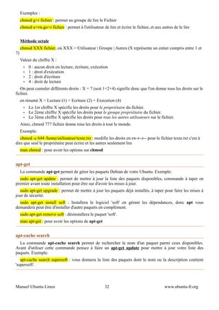 Exemples :
     chmod g+r fichier : permet au groupe de lire le Fichier
     chmod u+rw,go+r fichier : permet à l'utilisateur de lire et écrire le fichier, et aux autres de le lire


     Méthode octale
     chmod XXX fichier, où XXX = Utilisateur | Groupe | Autres (X représente un entier compris entre 1 et
7)
     Valeur du chiffre X :
       •   0 : aucun droit en lecture, écriture, exécution
       •   1 : droit d'exécution
       •   2 : droit d'écriture
       •   4 : droit de lecture
   On peut cumuler différents droits : X = 7 (soit 1+2+4) signifie donc que l'on donne tous les droits sur le
fichier.
     en résumé X = Lecture (1) + Ecriture (2) + Execution (4)
       •   Le 1er chiffre X spécifie les droits pour le propriétaire du fichier.
       •   Le 2ème chiffre X spécifie les droits pour le groupe propriétaire du fichier.
       •   Le 3ème chiffre X spécifie les droits pour tous les autres utilisateurs sur le fichier.
     Ainsi, chmod 777 fichier donne tous les droits à tout le monde.
     Exemple:
   chmod -c 644 /home/utilisateur/texte.txt : modifie les droits en rw-r--r-- pour le fichier texte.txt c'est à
dire que seul le propriétaire peut écrire et les autres seulement lire
     man chmod : pour avoir les options sur chmod


apt-get
     La commande apt-get permet de gérer les paquets Debian de votre Ubuntu. Exemple:
  sudo apt-get update : permet de mettre à jour la liste des paquets disponibles, commande à taper en
premier avant toute installation pour être sur d'avoir les mises à jour.
  sudo apt-get upgrade : permet de mettre à jour les paquets déjà installés, à taper pour faire les mises à
jour de sécurité.
  sudo apt-get install soft : Installera le logiciel 'soft' en gérant les dépendances, donc apt vous
demandera peut être d'installer d'autre paquets en complément.
     sudo apt-get remove soft : désinstallera le paquet 'soft'.
     man apt-get : pour avoir les options de apt-get


apt-cache search
  La commande apt-cache search permet de rechercher le nom d'un paquet parmi ceux disponibles.
Avant d'utiliser cette commande pensez à faire un apt-get update pour mettre à jour votre liste des
paquets. Exemple:
   apt-cache search supersoft : vous donnera la liste des paquets dont le nom ou la description contient
'supersoft'.




Manuel Ubuntu Linux                                     32                                  www.ubuntu-fr.org
 