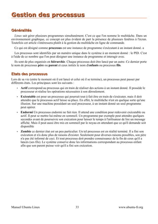 Gestion des processus

Généralités
  Linux sait gérer plusieurs programmes simultanément. C'est ce que l'on nomme le multitâche. Dans un
environnement graphique, ce concept est plus évident de part la présence de plusieurs fenêtres à l'écran.
Toutefois cet article s'intéressera plutôt à la gestion du multitâche en ligne de commande.
  Ce qui est désigné comme processus est une instance de programme s'exécutant à un instant donné. a
   Les processus sont identifiés par un numéro unique dans le système à un moment donné : le PID. C'est
à l'aide de ce nombre que l'on peut désigner une instance de programme et interagir avec.
   Ils sont de plus organisés en hiérarchie. Chaque processus doit être lancé par un autre. Ce dernier porte
le nom de processus père ou parent et ceux initiés le nom d'enfants ou processus fils.

Etats des processus
Lors de sa vie (entre le moment où il est lancé et celui où il se termine), un processus peut passer par
différents états. Les principaux sont les suivants :
    •   Actif correspond au processus qui en train de réaliser des actions à un instant donné. Il possède le
        processeur et réalise les opérations nécessaires à son déroulement.
    •   Exécutable est pour un processus qui pourrait tout à fait être en train de s'exécuter, mais il doit
        attendre que le processus actif laisse sa place. En effet, le multitâche n'est en quelque sorte qu'une
        illusion. Sur une machine possédant un seul processeur, à un instant donné un seul programme
        peut opérer.
    •   Endormi Un processus endormi ne fait rien. Il attend une condition pour redevenir exécutable ou
        actif. Il peut se mettre lui-même en sommeil. Un programme par exemple peut attendre quelques
        secondes avant de poursuivre son exécution pour laisser le temps à l'utilisateur de lire un message
        affiché. Mais il peut aussi être mis en sommeil par le noyau en attendant que ce qu'il demande soit
        disponible
    •   Zombie ce dernier état est un peu particulier. Un tel processus est en réalité terminé. Il a fini son
        exécution et n'a donc plus de raisons d'exister. Seulement pour diverses raisons possibles, son père
        n'a pas été informé de ceci. Et tout processus doit prendre connaissance de la fin de ceux qu'il a
        lancés (ses fils). Le système conserve donc les informations correspondant au processus enfant
        afin que son parent puisse voir qu'il a fini son exécution.




Manuel Ubuntu Linux                                  33                                 www.ubuntu-fr.org
 