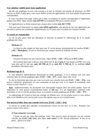 Une solution valable pour toute application
  Qu’elle soit graphique ou non, cela consiste à la tuer en utilisant son numéro de processus, ou PID.
Ouvrez un shell, et tapez ps x, vous voyez défiler la liste des applications, avec leur numéro de processus
correspondant.
  Si vous avez plus d’une page, utilisez ps x | less, et récupérez le numéro correspondant à l’application
plantée (son PID). Tapez ensuite sudo kill PID en remplaçant PID par le numéro trouvé.
  Si l’application ne se ferme toujours pas, essayez plus violent sudo kill -9 PID.
  Cela peut aussi fonctionner en tapant sudo killall application, cela permet de tuer une application par
son nom si utiliser une commande supplémentaire est osé parce que le système est vraiment instable.

La souris ne répond plus
  Le cas est plus grave mais pas désespéré, et nécessite en général le redémarrage de X, la couche
graphique de Linux.

     Méthode n°1
       La façon la plus simple de faire pour tuer X, est de presser simultanément les touches [Ctrl] +
     [Alt] + [Backspace]. Si cela ne fonctionne pas, essayez ensuite la méthode suivante.

     Méthode n°2
        Essayons de passer sur une console texte. Tapez [Ctrl] + [Alt] + [F1] (ou de [F2] à [F6])
        De la même façon que ci-dessus, nous allons tuer X :ps x | grep X vous donne son PID, il ne vous
     reste plus qu'à le tuer par sudo kill PID_de_X ou sudo kill -9 PID_de_X. La méthode killall
     précédente fonctionne aussi

Redémarrage de X
   Si vous démarrez habituellement directement en mode graphique, il va se relancer tout seul, pour
retourner dans la console graphique tapez [Ctrl] + [Alt] + [F7] ; sinon, tapez sudo startx.
  Si cela ne fonctionne pas mais que vous avez accès aux consoles texte par [Ctrl] + [Alt] + [Fn], vous
pouvez redémarrer proprement en vous connectant en tant que root, et en tapant la commande sudo
reboot ou sudo shutdown -r now
  Note : malheureusement, les documents non sauvegardés risquent alors fort d'être perdus. Avant de
redémarrer X, vous pouvez éventuellement tenter un kill (pas -9 !) sur l'application contenant votre
document, et voir si cela fait quelque chose, en revenant en mode graphique par [Ctrl] + [Alt] + [F7]...
  Le redémarrage de X peut se faire par exemple sur Debian avec /etc/init.d/gdm restart si vous utilisez
gdm, et sur Mandriva avec service gdm restart (les options stop ou start existent aussi).

Pas moyen d’aller dans une console texte avec [Ctrl] + [Alt] + [Fn]
  Le clavier ne semble plus répondre, éventuellement l’écran est tout noir, ca va mal... Pourtant vous
pouvez essayer trois choses :

     1) Vous connecter en aveugle
        L'écran est noir par suite d'un plantage video. Vous pouvez tenter de basculer sur une console
     virtuelle par [Ctrl]+[Alt]+[Fn], puis tapez sudo reboot. Le PC devrait redémarrer. Si rien ne se
     passe... passez à la suite !


Manuel Ubuntu Linux                                35                                 www.ubuntu-fr.org
 
