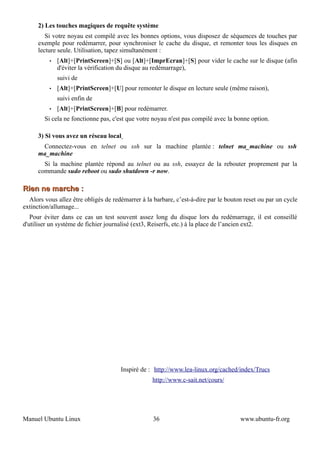 2) Les touches magiques de requête système
         Si votre noyau est compilé avec les bonnes options, vous disposez de séquences de touches par
      exemple pour redémarrer, pour synchroniser le cache du disque, et remonter tous les disques en
      lecture seule. Utilisation, tapez simultanément :
          •   [Alt]+[PrintScreen]+[S] ou [Alt]+[ImprEcran]+[S] pour vider le cache sur le disque (afin
              d'éviter la vérification du disque au redémarrage),
              suivi de
          •   [Alt]+[PrintScreen]+[U] pour remonter le disque en lecture seule (même raison),
              suivi enfin de
          •   [Alt]+[PrintScreen]+[B] pour redémarrer.
        Si cela ne fonctionne pas, c'est que votre noyau n'est pas compilé avec la bonne option.

      3) Si vous avez un réseau local
       Connectez-vous en telnet ou ssh sur la machine plantée : telnet ma_machine ou ssh
      ma_machine
        Si la machine plantée répond au telnet ou au ssh, essayez de la rebouter proprement par la
      commande sudo reboot ou sudo shutdown -r now.

Rien ne marche :
  Alors vous allez être obligés de redémarrer à la barbare, c’est-à-dire par le bouton reset ou par un cycle
extinction/allumage...
   Pour éviter dans ce cas un test souvent assez long du disque lors du redémarrage, il est conseillé
d'utiliser un système de fichier journalisé (ext3, Reiserfs, etc.) à la place de l’ancien ext2.




                                      Inspiré de : http://www.lea-linux.org/cached/index/Trucs
                                                  http://www.c-sait.net/cours/




Manuel Ubuntu Linux                                36                                www.ubuntu-fr.org
 