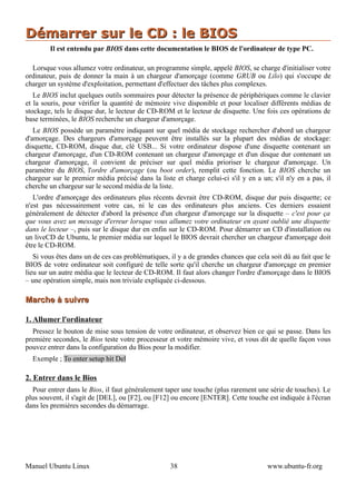 Démarrer sur le CD : le BIOS
        Il est entendu par BIOS dans cette documentation le BIOS de l'ordinateur de type PC.

  Lorsque vous allumez votre ordinateur, un programme simple, appelé BIOS, se charge d'initialiser votre
ordinateur, puis de donner la main à un chargeur d'amorçage (comme GRUB ou Lilo) qui s'occupe de
charger un système d'exploitation, permettant d'effectuer des tâches plus complexes.
   Le BIOS inclut quelques outils sommaires pour détecter la présence de périphériques comme le clavier
et la souris, pour vérifier la quantité de mémoire vive disponible et pour localiser différents médias de
stockage, tels le disque dur, le lecteur de CD-ROM et le lecteur de disquette. Une fois ces opérations de
base terminées, le BIOS recherche un chargeur d'amorçage.
   Le BIOS possède un paramètre indiquant sur quel média de stockage rechercher d'abord un chargeur
d'amorçage. Des chargeurs d'amorçage peuvent être installés sur la plupart des médias de stockage:
disquette, CD-ROM, disque dur, clé USB... Si votre ordinateur dispose d'une disquette contenant un
chargeur d'amorçage, d'un CD-ROM contenant un chargeur d'amorçage et d'un disque dur contenant un
chargeur d'amorçage, il convient de préciser sur quel média prioriser le chargeur d'amorçage. Un
paramètre du BIOS, l'ordre d'amorçage (ou boot order), remplit cette fonction. Le BIOS cherche un
chargeur sur le premier média précisé dans la liste et charge celui-ci s'il y en a un; s'il n'y en a pas, il
cherche un chargeur sur le second média de la liste.
   L'ordre d'amorçage des ordinateurs plus récents devrait être CD-ROM, disque dur puis disquette; ce
n'est pas nécessairement votre cas, ni le cas des ordinateurs plus anciens. Ces derniers essaient
généralement de détecter d'abord la présence d'un chargeur d'amorçage sur la disquette – c'est pour ça
que vous avez un message d'erreur lorsque vous allumez votre ordinateur en ayant oublié une disquette
dans le lecteur –, puis sur le disque dur en enfin sur le CD-ROM. Pour démarrer un CD d'installation ou
un liveCD de Ubuntu, le premier média sur lequel le BIOS devrait chercher un chargeur d'amorçage doit
être le CD-ROM.
   Si vous êtes dans un de ces cas problématiques, il y a de grandes chances que cela soit dû au fait que le
BIOS de votre ordinateur soit configuré de telle sorte qu'il cherche un chargeur d'amorçage en premier
lieu sur un autre média que le lecteur de CD-ROM. Il faut alors changer l'ordre d'amorçage dans le BIOS
– une opération simple, mais non triviale expliquée ci-dessous.

Marche à suivre

1. Allumer l'ordinateur
  Pressez le bouton de mise sous tension de votre ordinateur, et observez bien ce qui se passe. Dans les
première secondes, le Bios teste votre processeur et votre mémoire vive, et vous dit de quelle façon vous
pouvez entrer dans la configuration du Bios pour la modifier.
  Exemple ; To enter setup hit Del

2. Entrer dans le Bios
  Pour entrer dans le Bios, il faut généralement taper une touche (plus rarement une série de touches). Le
plus souvent, il s'agit de [DEL], ou [F2], ou [F12] ou encore [ENTER]. Cette touche est indiquée à l'écran
dans les premières secondes du démarrage.




Manuel Ubuntu Linux                                38                                www.ubuntu-fr.org
 