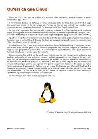 Qu'est ce que Linux

   Linux ou GNU/Linux est un système d'exploitation libre multitâche, multi-plateforme et multi-
utilisateur de type Unix.
   Il tire son nom d'une de ses parties, à savoir de son noyau, initié par Linus Torvalds en 1991. Il s'agit
d'un composant central et de bas niveau qui s'occupe de fournir aux logiciels une interface pour
communiquer entre eux et avec le matériel. Cet aspect est traité dans l'article noyau Linux.
   Le système d'exploitation dans son ensemble représente le résultat des efforts convergents de nombreux
projets développés en mode collaboratif qui se sont déployés via Internet : le projet GNU, le noyau Linux,
le système de fenêtrage X Window, et certains logiciels produits par les équipes des Unix libres FreeBSD,
   OpenBSD et NetBSD. Y collaborent aussi bien des individus passionnés et des organisations comme la
Fondation pour le logiciel libre de Richard Stallman que des petites et grandes entreprises commerciales
(IBM, Sun Microsystems, HP, Oracle, etc.)
   Pour l'utilisateur final, Linux se présente sous la forme d'une distribution Linux, commerciale ou non,
c'est-à-dire d'une solution prête à être installée comprenant une sélection complète et cohérente de
logiciels, des programmes d'installation et d'administration de l'ordinateur, ainsi qu'un mécanisme
facilitant l'installation et la mise à jour des logiciels.
   Linux est aujourd'hui utilisé sur de nombreuses plate-formes, du plus puissant super ordinateur aux
systèmes embarqués tels que téléphone portable, assistant personnel, modem Freebox, lecteur vidéo
DivX, etc., en passant par les ordinateurs personnels, PC et Mac, sur lesquels il peut être installé seul ou
en parallèle avec Microsoft Windows ou Mac OS. Linux s'est d'abord imposé dans le domaine des
serveurs informatiques grâce à des logiciels tels que le serveur web Apache ou le serveur de fichier
Samba qui permet de partager des fichiers avec un réseau d'ordinateurs sous Microsoft Windows. Il a
également atteint depuis peu une certaine maturité sur le poste de travail grâce aux interfaces conviviales
que représentent GNOME et KDE ainsi qu'aux succès de logiciels comme la suite bureautique
OpenOffice.org ou le navigateur internet Mozilla Firefox.
  La mascotte de Linux est un manchot qui a pour nom Tux.




                                                  Extrait de Wikipedia : http://fr.wikipedia.org/wiki/Linux




Manuel Ubuntu Linux                                4                                 www.ubuntu-fr.org
 
