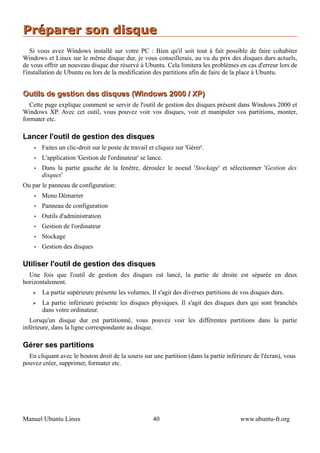 Préparer son disque
    Si vous avez Windows installé sur votre PC : Bien qu'il soit tout à fait possible de faire cohabiter
Windows et Linux sur le même disque dur, je vous conseillerais, au vu du prix des disques durs actuels,
de vous offrir un nouveau disque dur réservé à Ubuntu. Cela limitera les problèmes en cas d'erreur lors de
l'installation de Ubuntu ou lors de la modification des partitions afin de faire de la place à Ubuntu.


Outils de gestion des disques (Windows 2000 / XP)
   Cette page explique comment se servir de l'outil de gestion des disques présent dans Windows 2000 et
Windows XP. Avec cet outil, vous pouvez voir vos disques, voir et manipuler vos partitions, monter,
formater etc.

Lancer l'outil de gestion des disques
    •   Faites un clic-droit sur le poste de travail et cliquez sur 'Gérer'.
    •   L'application 'Gestion de l'ordinateur' se lance.
    •   Dans la partie gauche de la fenêtre, déroulez le noeud 'Stockage' et sélectionner 'Gestion des
        disques'
Ou par le panneau de configuration:
    •   Menu Démarrer
    •   Panneau de configuration
    •   Outils d'administration
    •   Gestion de l'ordinateur
    •   Stockage
    •   Gestion des disques

Utiliser l'outil de gestion des disques
  Une fois que l'outil de gestion des disques est lancé, la partie de droite est séparée en deux
horizontalement.
   ➢    La partie supérieure présente les volumes. Il s'agit des diverses partitions de vos disques durs.
   ➢    La partie inférieure présente les disques physiques. Il s'agit des disques durs qui sont branchés
        dans votre ordinateur.
   Lorsqu'un disque dur est partitionné, vous pouvez voir les différentes partitions dans la partie
inférieure, dans la ligne correspondante au disque.

Gérer ses partitions
  En cliquant avec le bouton droit de la souris sur une partition (dans la partie inférieure de l'écran), vous
pouvez créer, supprimer, formater etc.




Manuel Ubuntu Linux                                   40                               www.ubuntu-fr.org
 