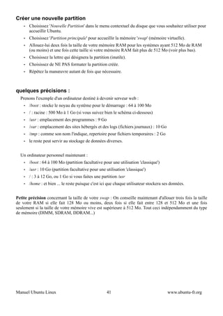Créer une nouvelle partition
    •   Choisissez 'Nouvelle Partition' dans le menu contextuel du disque que vous souhaitez utiliser pour
        accueillir Ubuntu.
    •   Choisissez 'Partition principale' pour accueillir la mémoire 'swap' (mémoire virtuelle).
    •   Allouez-lui deux fois la taille de votre mémoire RAM pour les systèmes ayant 512 Mo de RAM
        (ou moins) et une fois cette taille si votre mémoire RAM fait plus de 512 Mo (voir plus bas).
    •   Choisissez la lettre qui désignera la partition (inutile).
    •   Choisissez de NE PAS formater la partition créée.
    •   Répétez la manœuvre autant de fois que nécessaire.



quelques précisions :
  Prenons l'exemple d'un ordinateur destiné à devenir serveur web :
    •   /boot : stocke le noyau du système pour le démarrage : 64 à 100 Mo
    •   / : racine : 500 Mo à 1 Go (si vous suivez bien le schéma ci-dessous)
    •   /usr : emplacement des programmes : 9 Go
    •   /var : emplacement des sites hébergés et des logs (fichiers journaux) : 10 Go
    •   /tmp : comme son nom l'indique, repertoire pour fichiers temporaires : 2 Go
    •   le reste peut servir au stockage de données diverses.


  Un ordinateur personnel maintenant :
    •   /boot : 64 à 100 Mo (partition facultative pour une utilisation 'classique')
    •   /usr : 10 Go (partition facultative pour une utilisation 'classique')
    •   / : 3 à 12 Go, ou 1 Go si vous faites une partition /usr
    •   /home : et bien ... le reste puisque c'est ici que chaque utilisateur stockera ses données.


Petite précision concernant la taille de votre swap : On conseille maintenant d'allouer trois fois la taille
de votre RAM si elle fait 128 Mo ou moins, deux fois si elle fait entre 128 et 512 Mo et une fois
seulement si la taille de votre mémoire vive est supérieure à 512 Mo. Tout ceci indépendamment du type
de mémoire (DIMM, SDRAM, DDRAM...)




Manuel Ubuntu Linux                                   41                                 www.ubuntu-fr.org
 