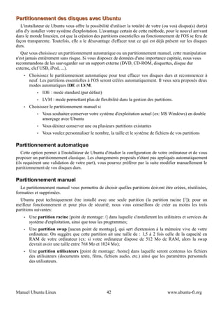 Partitionnement des disques avec Ubuntu
   L'installateur de Ubuntu vous offre la possibilité d'utiliser la totalité de votre (ou vos) disque(s) dur(s)
afin d'y installer votre système d'exploitation. L'avantage certain de cette méthode, pour le nouvel arrivant
dans le monde linuxien, est que la création des partitions essentielles au fonctionnement de l'OS se fera de
façon transparente. Toutefois, elle a le désavantage d'effacer tout ce qui est déjà présent sur les disques
durs.
   Que vous choisissez un partitionnement automatique ou un partitionnement manuel, cette manipulation
n'est jamais entièrement sans risque. Si vous disposez de données d'une importance capitale, nous vous
recommandons de les sauvegarder sur un support externe (DVD, CD-ROM, disquettes, disque dur
externe, clef USB, iPod, ...).
    •   Choisissez le partitionnement automatique pour tout effacer vos disques durs et recommencer à
        neuf. Les partitions essentielles à l'OS seront créées automatiquement. Il vous sera proposés deux
        modes automatiques IDE et LVM.
            •   IDE : mode standard.(par défaut)
            •   LVM : mode permettant plus de flexibilité dans la gestion des partitions.
    •   Choisissez le partitionnement manuel si
            •   Vous souhaitez conserver votre système d'exploitation actuel (ex: MS Windows) en double
                amorçage avec Ubuntu
            •   Vous désirez conserver une ou plusieurs partitions existantes
            •   Vous voulez personnaliser le nombre, la taille et le système de fichiers de vos partitions

Partitionnement automatique
   Cette option permet à l'installateur de Ubuntu d'étudier la configuration de votre ordinateur et de vous
proposer un partitionnement classique. Les changements proposés n'étant pas appliqués automatiquement
(ils requièrent une validation de votre part), vous pourrez préférer par la suite modifier manuellement le
partitionnement de vos disques durs.

Partitionnement manuel
   Le partitionnement manuel vous permettra de choisir quelles partitions doivent être créées, réutilisées,
formatées et supprimées.
  Ubuntu peut techniquement être installé avec une seule partition (la partition racine [/]); pour un
meilleur fonctionnement et pour plus de sécurité, nous vous conseillons de créer au moins les trois
partitions suivantes:
    •   Une partition racine [point de montage: /] dans laquelle s'installeront les utilitaires et services du
        système d'exploitation, ainsi que tous les programmes;
    •   Une partition swap [aucun point de montage], qui sert d'extension à la mémoire vive de votre
        ordinateur. On suggère que cette partition ait une taille de : 1,5 à 2 fois celle de la capacité en
        RAM de votre ordinateur (ex: si votre ordinateur dispose de 512 Mo de RAM, alors la swap
        devrait avoir une taille entre 768 Mo et 1024 Mo);
    •   Une partition utilisateurs [point de montage: /home] dans laquelle seront contenus les fichiers
        des utilisateurs (documents texte, films, fichiers audio, etc.) ainsi que les paramètres personnels
        des utilisateurs.




Manuel Ubuntu Linux                                 42                                 www.ubuntu-fr.org
 