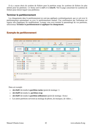 Il n'y a aucun choix de système de fichiers pour la partition swap; les systèmes de fichiers les plus
utilisés pour les partitions / et /home sont le ext3 et le reiserfs. Voir la page concernant les systèmes de
fichiers pour choisir lequel vous préférerez.

Terminer le partitionnement
   Les changements dans le partitionnement ne sont pas appliqués systématiquement, que ce soit avec le
partitionnement automatique ou avec le partitionnement manuel. Une confirmation par l'utilisateur est
requise afin d'appliquer les modifications. Lorsque vous avez terminé le paramétrage de vos partitions,
sélectionnez Terminer le partitionnement et appliquer les changements.



Exemple de partitionnement




  Dans cet exemple
   ➢   /dev/hdb1 deviendra la partition racine (point de montage: /)
   ➢   /dev/hdb9 deviendra la partition swap
   ➢   /dev/hdb5 deviendra la partition utilisateurs (point de montage: /home)
   ➢   Les autres partitions serviront au stockage de photos, de musiques, de vidéos ...




Manuel Ubuntu Linux                                43                                www.ubuntu-fr.org
 
