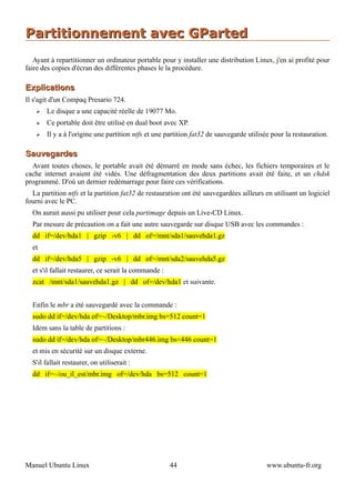 Partitionnement avec GParted
   Ayant à repartitionner un ordinateur portable pour y installer une distribution Linux, j'en ai profité pour
faire des copies d'écran des différentes phases le la procédure.

Explications
Il s'agit d'un Compaq Presario 724.
   ➢   Le disque a une capacité réelle de 19077 Mo.
   ➢   Ce portable doit être utilisé en dual boot avec XP.
   ➢   Il y a à l'origine une partition ntfs et une partition fat32 de sauvegarde utilisée pour la restauration.

Sauvegardes
  Avant toutes choses, le portable avait été démarré en mode sans échec, les fichiers temporaires et le
cache internet avaient été vidés. Une défragmentation des deux partitions avait été faite, et un chdsk
programmé. D'où un dernier redémarrage pour faire ces vérifications.
  La partition ntfs et la partition fat32 de restauration ont été sauvegardées ailleurs en utilisant un logiciel
fourni avec le PC.
  On aurait aussi pu utiliser pour cela partimage depuis un Live-CD Linux.
  Par mesure de précaution on a fait une autre sauvegarde sur disque USB avec les commandes :
  dd if=/dev/hda1 | gzip -v6 | dd of=/mnt/sda1/sauvehda1.gz
  et
  dd if=/dev/hda5 | gzip -v6 | dd of=/mnt/sda2/sauvehda5.gz
  et s'il fallait restaurer, ce serait la commande :
  zcat /mnt/sda1/sauvehda1.gz | dd of=/dev/hda1 et suivante.


  Enfin le mbr a été sauvegardé avec la commande :
  sudo dd if=/dev/hda of=~/Desktop/mbr.img bs=512 count=1
  Idem sans la table de partitions :
  sudo dd if=/dev/hda of=~/Desktop/mbr446.img bs=446 count=1
  et mis en sécurité sur un disque externe.
  S'il fallait restaurer, on utiliserait :
  dd if=~/ou_il_est/mbr.img of=/dev/hda bs=512 count=1




Manuel Ubuntu Linux                                    44                                www.ubuntu-fr.org
 