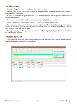 Partitionnement
  Un disque dur peut contenir au maximum 4 partitions primaires.
  En effet, dans le mbr (512 octets), la table de partitions (après les 446 premiers octets) contient 4
entrées de 16 octets chacune.
  Si l'on a besoin de d'avantage de partitions, il faut créer une partition étendue qui contiendra à son tour
des partitions logiques.
  Mais dans ce cas, on ne pourra plus avoir au maximum que 3 partitions primaires.
  En effet, la partition étendue utilisera une des 4 entrées dans la table des partitions.
  Par contre, dans cette partition étendue, on pourra créer autant de partitions logiques que l'on veut (en
théorie). Il faut savoir que cette partition étendue contiendra à son tour une table des partitions. On parle
dans ce cas d'EBR et non plus de MBR.
 Petite parenthèse pour dire que l'on peut très bien rendre une partition logique bootable, et installer
GRUB dans cette partition.

Situation de départ
  On voit sur cette image que l'on dispose déjà d'une partition principale, hda1, et d'une partition logique,
hda5, contenue dans une partition étendue, hda2.




Manuel Ubuntu Linux                                  45                                 www.ubuntu-fr.org
 