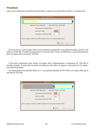 Procédure
Après avoir sélectionné la partition primaire hda1 et cliqué sur le bouton Resize/Move, on obtient ceci :




   On voit qu'il n'y a pas d'espace libre avant la partition, puisqu'elle est au début du disque, qu'elle a une
taille de 15265 Mo. Il suffira de mentionner la nouvelle taille voulue, de 8000 Mo, ce qui laissera laissera
donc un espace libre suivant de 7265 Mo.



  Il faut donc maintenant, pour utiliser cet espace libre, redimensionner et augmenter de 7265 Mo la
partition étendue. À noter que l'on aurait aussi bien pu créer dans cet espace, ou une partie de cet espace,
une partition primaire.
  En sélectionnant cette partition hda2, on a : une partition étendue de 3812 Mo et un espace libre qui la
précède de 7265 Mo.




Manuel Ubuntu Linux                                 46                                  www.ubuntu-fr.org
 