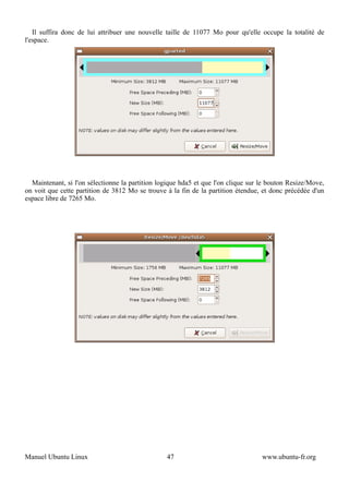 Il suffira donc de lui attribuer une nouvelle taille de 11077 Mo pour qu'elle occupe la totalité de
l'espace.




  Maintenant, si l'on sélectionne la partition logique hda5 et que l'on clique sur le bouton Resize/Move,
on voit que cette partition de 3812 Mo se trouve à la fin de la partition étendue, et donc précédée d'un
espace libre de 7265 Mo.




Manuel Ubuntu Linux                              47                                www.ubuntu-fr.org
 