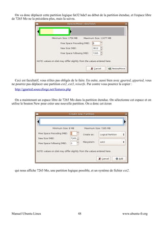 On va donc déplacer cette partition logique fat32 hda5 au début de la partition étendue, et l'espace libre
de 7265 Mo ne la précédera plus, mais la suivra.




  Ceci est facultatif, vous n'êtes pas obligés de le faire. En outre, aussi bien avec gparted, qtparted, vous
ne pourrez pas déplacer une partition ext2, ext3, reiserfs. Par contre vous pourrez la copier :
  http://gparted.sourceforge.net/features.php


   On a maintenant un espace libre de 7265 Mo dans la partition étendue. On sélectionne cet espace et on
utilise le bouton New pour créer une nouvelle partition. On a donc cet écran




  qui nous affiche 7265 Mo, une partition logique possible, et un système de fichier ext2.




Manuel Ubuntu Linux                                48                                 www.ubuntu-fr.org
 