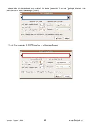 On va donc lui attribuer une taille de 6960 Mo, et un système de fichier ext3, puisque plus tard cette
partition aura le point de montage / (racine)




  Il reste donc un espace de 305 Mo que l'on va utiliser pour la swap.




Manuel Ubuntu Linux                               49                              www.ubuntu-fr.org
 