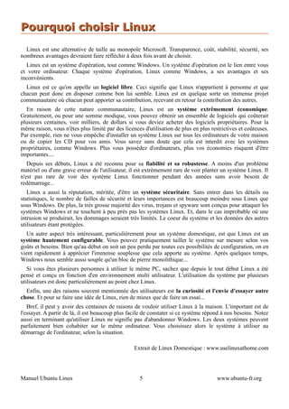 Pourquoi choisir Linux
  Linux est une alternative de taille au monopole Microsoft. Transparence, coût, stabilité, sécurité, ses
nombreux avantages devraient faire réfléchir à deux fois avant de choisir.
  Linux est un système d'opération, tout comme Windows. Un système d'opération est le lien entre vous
et votre ordinateur. Chaque système d'opération, Linux comme Windows, a ses avantages et ses
inconvénients.
  Linux est ce qu'on appelle un logiciel libre. Ceci signifie que Linux n'appartient à personne et que
chacun peut donc en disposer comme bon lui semble. Linux est en quelque sorte un immense projet
communautaire où chacun peut apporter sa contribution, recevant en retour la contribution des autres.
  En raison de cette nature communautaire, Linux est un système extrêmement économique.
Gratuitement, ou pour une somme modique, vous pouvez obtenir un ensemble de logiciels qui coûterait
plusieurs centaines, voir milliers, de dollars si vous deviez acheter des logiciels propriétaires. Pour la
même raison, vous n'êtes plus limité par des licences d'utilisation de plus en plus restrictives et coûteuses.
Par exemple, rien ne vous empêche d'installer un système Linux sur tous les ordinateurs de votre maison
ou de copier les CD pour vos amis. Vous savez sans doute que cela est interdit avec les systèmes
propriétaires, comme Windows. Plus vous possédez d'ordinateurs, plus vos économies risquent d'être
importantes....
   Depuis ses débuts, Linux a été reconnu pour sa fiabilité et sa robustesse. A moins d'un problème
matériel ou d'une grave erreur de l'utilisateur, il est extrêmement rare de voir planter un système Linux. Il
n'est pas rare de voir des système Linux fonctionner pendant des années sans avoir besoin de
redémarrage...
   Linux a aussi la réputation, méritée, d'être un système sécuritaire. Sans entrer dans les détails ou
statistiques, le nombre de failles de sécurité et leurs importances est beaucoup moindre sous Linux que
sous Windows. De plus, la très grosse majorité des virus, trojans et spyware sont conçus pour attaquer les
systèmes Windows et ne touchent à peu près pas les systèmes Linux. Et, dans le cas improbable où une
intrusion se produirait, les dommages seraient très limités. Le coeur du système et les données des autres
utilisateurs étant protégées.
  Un autre aspect très intéressant, particulièrement pour un système domestique, est que Linux est un
système hautement configurable. Vous pouvez pratiquement tailler le système sur mesure selon vos
goûts et besoins. Bien qu'au début on soit un peu perdu par toutes ces possibilités de configuration, on en
vient rapidement à apprécier l'immense souplesse que cela apporte au système. Après quelques temps,
Windows nous semble aussi souple qu'un bloc de pierre monolithique...
   Si vous êtes plusieurs personnes à utiliser le même PC, sachez que depuis le tout début Linux a été
pensé et conçu en fonction d'en environnement multi utilisateur. L'utilisation du système par plusieurs
utilisateurs est donc particulièrement au point chez Linux.
  Enfin, une des raisons souvent mentionnée des utilisateurs est la curiosité et l'envie d'essayer autre
chose. Et pour se faire une idée de Linux, rien de mieux que de faire un essai...
   Bref, il peut y avoir des centaines de raisons de vouloir utiliser Linux à la maison. L'important est de
l'essayer. A partir de là, il est beaucoup plus facile de constater si ce système répond à nos besoins. Notez
aussi en terminant qu'utiliser Linux ne signifie pas d'abandonner Windows. Les deux systèmes peuvent
parfaitement bien cohabiter sur le même ordinateur. Vous choisissez alors le système à utiliser au
démarrage de l'ordinateur, selon la situation.

                                                  Extrait de Linux Domestique : www.uselinuxathome.com




Manuel Ubuntu Linux                                 5                                  www.ubuntu-fr.org
 