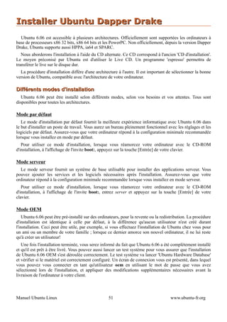 Installer Ubuntu Dapper Drake
  Ubuntu 6.06 est accessible à plusieurs architectures. Officiellement sont supportées les ordinateurs à
base de processeurs x86 32 bits, x86 64 bits et les PowerPC. Non officiellement, depuis la version Dapper
Drake, Ubuntu supporte aussi HPPA, ia64 et SPARC.
   Nous aborderons l'installation à l'aide du CD alternate. Ce CD correspond à l'ancien 'CD d'installation'.
Le moyen préconisé par Ubuntu est d'utiliser le Live CD. Un programme 'espresso' permettra de
transférer le live sur le disque dur.
  La procédure d'installation diffère d'une architecture à l'autre. Il est important de sélectionner la bonne
version de Ubuntu, compatible avec l'architecture de votre ordinateur.

Différents modes d'installation
   Ubuntu 6.06 peut être installé selon différents modes, selon vos besoins et vos attentes. Tous sont
disponibles pour toutes les architectures.

Mode par défaut
   Le mode d'installation par défaut fournit la meilleure expérience informatique avec Ubuntu 6.06 dans
le but d'installer un poste de travail. Vous aurez un bureau pleinement fonctionnel avec les réglages et les
logiciels par défaut. Assurez-vous que votre ordinateur répond à la configuration minimale recommandée
lorsque vous installez en mode par défaut.
   Pour utiliser ce mode d'installation, lorsque vous réamorcez votre ordinateur avec le CD-ROM
d'installation, à l'affichage de l'invite boot:, appuyez sur la touche [Entrée] de votre clavier.

Mode serveur
  Le mode serveur fournit un système de base utilisable pour installer des applications serveur. Vous
pouvez ajouter les services et les logiciels nécessaires après l'installation. Assurez-vous que votre
ordinateur répond à la configuration minimale recommandée lorsque vous installez en mode serveur.
   Pour utiliser ce mode d'installation, lorsque vous réamorcez votre ordinateur avec le CD-ROM
d'installation, à l'affichage de l'invite boot:, entrez server et appuyez sur la touche [Entrée] de votre
clavier.

Mode OEM
    Ubuntu 6.06 peut être pré-installé sur des ordinateurs, pour la revente ou la redistribution. La procédure
d'installation est identique à celle par défaut, à la différence qu'aucun utilisateur n'est créé durant
l'installation. Ceci peut être utile, par exemple, si vous effectuez l'installation de Ubuntu chez vous pour
un ami ou un membre de votre famille ; lorsque ce dernier amorce son nouvel ordinateur, il ne lui reste
qu'à créer un utilisateur!
   Une fois l'installation terminée, vous serez informé du fait que Ubuntu 6.06 a été complètement installé
et qu'il est prêt à être livré. Vous pouvez aussi lancer un test système pour vous assurer que l'installation
de Ubuntu 6.06 OEM s'est déroulée correctement. Le test système va lancer 'Ubuntu Hardware Database'
et vérifier si le matériel est correctement configuré. Un écran de connexion vous est présenté, dans lequel
vous pouvez vous connecter en tant qu'utilisateur oem en utilisant le mot de passe que vous avez
sélectionné lors de l'installation, et appliquer des modifications supplémentaires nécessaires avant la
livraison de l'ordinateur à votre client.



Manuel Ubuntu Linux                                 51                                 www.ubuntu-fr.org
 
