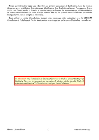 Notez que l'utilisateur oem sera effacé lors du premier démarrage de l'utilisateur. Lors du premier
démarrage après installation, il sera demandé à l'utilisateur final de choisir sa langue, l'agencement de son
clavier, son fuseau horaire et de créer le premier compte utilisateur. Le premier compte utilisateur obtient
les droits administrateurs via sudo. Puisque Ubuntu 6.06 est un système multi-utilisateurs, l'utilisateur
final peut créer plus de comptes si nécessaire.
   Pour utiliser ce mode d'installation, lorsque vous réamorcez votre ordinateur avec le CD-ROM
d'installation, à l'affichage de l'invite boot:, entrez oem et appuyez sur la touche [Entrée] de votre clavier.




          !!! Attention !!! L'installation de Ubuntu Dapper via le LiveCD "Install Desktop” et
          l'utilitaire Espresso ne semblant pas permettre de choisir où l'on installe Grub, il
          vous faudra utiliser le CD d'installation classique "Install Alternate”.




Manuel Ubuntu Linux                                 52                                 www.ubuntu-fr.org
 