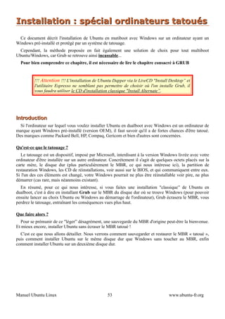 Installation : spécial ordinateurs tatoués
 Ce document décrit l'installation de Ubuntu en mutiboot avec Windows sur un ordinateur ayant un
Windows pré-installé et protégé par un système de tatouage.
  Cependant, la méthode proposée en fait également une solution de choix pour tout multiboot
Ubuntu/Windows, car Grub se retrouve ainsi incassable...
  Pour bien comprendre ce chapitre, il est nécessaire de lire le chapitre consacré à GRUB


          !!! Attention !!! L'installation de Ubuntu Dapper via le LiveCD "Install Desktop” et
          l'utilitaire Espresso ne semblant pas permettre de choisir où l'on installe Grub, il
          vous faudra utiliser le CD d'installation classique "Install Alternate”.




Introduction
  Si l'ordinateur sur lequel vous voulez installer Ubuntu en dualboot avec Windows est un ordinateur de
marque ayant Windows pré-installé (version OEM), il faut savoir qu'il a de fortes chances d'être tatoué.
Des marques comme Packard Bell, HP, Compaq, Gericom et bien d'autres sont concernées.

Qu'est-ce que le tatouage ?
   Le tatouage est un dispositif, imposé par Microsoft, interdisant à la version Windows livrée avec votre
ordinateur d'être installée sur un autre ordinateur. Concrètement il s'agit de quelques octets placés sur la
carte mère, le disque dur (plus particulièrement le MBR, ce qui nous intéresse ici), la partition de
restauration Windows, les CD de réinstallations, voir aussi sur le BIOS, et qui communiquent entre eux.
Si l'un des ces éléments est changé, votre Windows pourrait ne plus être réinstallable voir pire, ne plus
démarrer (cas rare, mais néanmoins existant).
  En résumé, pour ce qui nous intéresse, si vous faites une installation "classique” de Ubuntu en
dualboot, c'est à dire en installant Grub sur le MBR du disque dur où se trouve Windows (pour pouvoir
ensuite lancer au choix Ubuntu ou Windows au démarrage de l'ordinateur), Grub écrasera le MBR, vous
perdrez le tatouage, entraînant les conséquences vues plus haut.

Que faire alors ?
  Pour se prémunir de ce "léger” désagrément, une sauvegarde du MBR d'origine peut-être la bienvenue.
Et mieux encore, installer Ubuntu sans écraser le MBR tatoué !
  C'est ce que nous allons détailler. Nous verrons comment sauvegarder et restaurer le MBR « tatoué »,
puis comment installer Ubuntu sur le même disque dur que Windows sans toucher au MBR, enfin
comment installer Ubuntu sur un deuxième disque dur.




Manuel Ubuntu Linux                                53                                www.ubuntu-fr.org
 