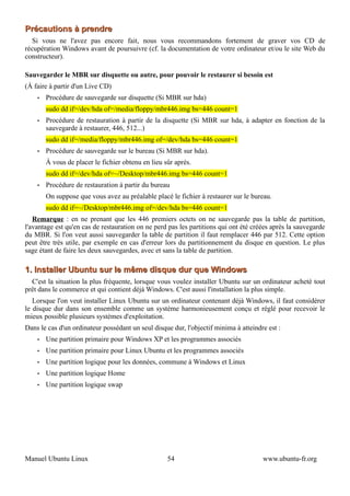 Précautions à prendre
  Si vous ne l'avez pas encore fait, nous vous recommandons fortement de graver vos CD de
récupération Windows avant de poursuivre (cf. la documentation de votre ordinateur et/ou le site Web du
constructeur).

Sauvegarder le MBR sur disquette ou autre, pour pouvoir le restaurer si besoin est
(À faire à partir d'un Live CD)
    •   Procédure de sauvegarde sur disquette (Si MBR sur hda)
        sudo dd if=/dev/hda of=/media/floppy/mbr446.img bs=446 count=1
    •   Procédure de restauration à partir de la disquette (Si MBR sur hda, à adapter en fonction de la
        sauvegarde à restaurer, 446, 512...)
        sudo dd if=/media/floppy/mbr446.img of=/dev/hda bs=446 count=1
    •   Procédure de sauvegarde sur le bureau (Si MBR sur hda).
        À vous de placer le fichier obtenu en lieu sûr aprés.
        sudo dd if=/dev/hda of=~/Desktop/mbr446.img bs=446 count=1
    •   Procédure de restauration à partir du bureau
        On suppose que vous avez au préalable placé le fichier à restaurer sur le bureau.
        sudo dd if=~/Desktop/mbr446.img of=/dev/hda bs=446 count=1
   Remarque : en ne prenant que les 446 premiers octets on ne sauvegarde pas la table de partition,
l'avantage est qu'en cas de restauration on ne perd pas les partitions qui ont été créées après la sauvegarde
du MBR. Si l'on veut aussi sauvegarder la table de partition il faut remplacer 446 par 512. Cette option
peut être très utile, par exemple en cas d'erreur lors du partitionnement du disque en question. Le plus
sage étant de faire les deux sauvegardes, avec et sans la table de partition.

1. Installer Ubuntu sur le même disque dur que Windows
  C'est la situation la plus fréquente, lorsque vous voulez installer Ubuntu sur un ordinateur acheté tout
prêt dans le commerce et qui contient déjà Windows. C'est aussi l'installation la plus simple.
   Lorsque l'on veut installer Linux Ubuntu sur un ordinateur contenant déjà Windows, il faut considérer
le disque dur dans son ensemble comme un système harmonieusement conçu et réglé pour recevoir le
mieux possible plusieurs systèmes d'exploitation.
Dans le cas d'un ordinateur possédant un seul disque dur, l'objectif minima à atteindre est :
    •   Une partition primaire pour Windows XP et les programmes associés
    •   Une partition primaire pour Linux Ubuntu et les programmes associés
    •   Une partition logique pour les données, commune à Windows et Linux
    •   Une partition logique Home
    •   Une partition logique swap




Manuel Ubuntu Linux                                 54                                www.ubuntu-fr.org
 