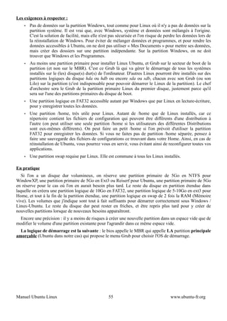 Les exigences à respecter :
    •   Pas de données sur la partition Windows, tout comme pour Linux où il n'y a pas de données sur la
        partition système. Il est vrai que, avec Windows, système et données sont mélangés à l'origine.
        C'est la solution de facilité, mais elle n'est pas sécurisée et l'on risque de perdre les données lors de
        la réinstallation de Windows. Pour éviter de mélanger données et programmes, et pour rendre les
        données accessibles à Ubuntu, on ne doit pas utiliser « Mes Documents » pour mettre ses données,
        mais créer des dossiers sur une partition indépendante. Sur la partition Windows, on ne doit
        trouver que Windows et les Programmes.
    •   Au moins une partition primaire pour installer Linux Ubuntu, et Grub sur le secteur de boot de la
        partition (et non sur le MBR). C'est ce Grub là qui va gérer le démarrage de tous les systèmes
        installés sur le (les) disque(s) dur(s) de l'ordinateur. D'autres Linux pourront être installés sur des
        partitions logiques du disque hda ou hdb ou encore sda ou sdb, chacun avec son Grub (ou son
        Lilo) sur la partition (c'est indispensable pour pouvoir démarrer le Linux de la partition). Le chef
        d'orchestre sera le Grub de la partition primaire Linux du premier disque, justement parce qu'il
        sera sur l'une des partitions primaires du disque de boot.
    •   Une partition logique en FAT32 accessible autant par Windows que par Linux en lecture-écriture,
        pour y enregistrer toutes les données.
    •   Une partition /home, trés utile pour Linux. Autant de /home que de Linux installés, car ce
        répertoire contient les fichiers de configuration qui peuvent être différents d'une distribution à
        l'autre (on peut utiliser une seule partition /home si les utilisateurs des différentes Distributions
        sont eux-mêmes différents). On peut faire un petit /home si l'on prévoit d'utiliser la partition
        FAT32 pour enregistrer les données. Si vous ne faites pas de partition /home séparée, pensez à
        faire une sauvegarde des fichiers de configurations ce trouvant dans votre Home. Ainsi, en cas de
        réinstallation de Ubuntu, vous pourrez vous en servir, vous évitant ainsi de reconfigurer toutes vos
        applications.
    •   Une partition swap requise par Linux. Elle est commune à tous les Linux installés.

En pratique
   Si l'on a un disque dur volumineux, on réserve une partition primaire de 5Go en NTFS pour
WindowXP, une partition primaire de 5Go en Ext3 ou Reiserf pour Ubuntu, une partition primaire de 5Go
en réserve pour le cas où l'on en aurait besoin plus tard. Le reste du disque en partition étendue dans
laquelle on créera une partition logique de 10Go en FAT32, une partition logique de 5-10Go en ext3 pour
Home, et tout à la fin de la partition étendue, une partition logique en swap de 2 fois la RAM (Mémoire
vive). Les volumes que j'indique sont tout à fait suffisants pour démarrer correctement sous Windows /
Linux-Ubuntu. Le reste du disque dur peut rester en friches, et être repris plus tard pour y créer de
nouvelles partitions lorsque de nouveaux besoins apparaîtront.
 Encore une précision : il y a moins de risques à créer une nouvelle partition dans un espace vide que de
modifier le volume d'une partition existante pour l'agrandir dans ce même espace vide.
  La logique de démarrage est la suivante : le bios appelle le MBR qui appelle LA partition principale
amorçable (Ubuntu dans notre cas) qui propose le menu Grub pour choisir l'OS de démarrage.




Manuel Ubuntu Linux                                  55                                  www.ubuntu-fr.org
 