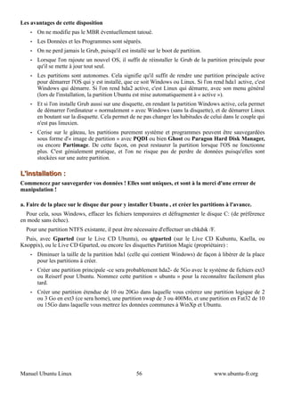 Les avantages de cette disposition
    •   On ne modifie pas le MBR éventuellement tatoué.
    •   Les Données et les Programmes sont séparés.
    •   On ne perd jamais le Grub, puisqu'il est installé sur le boot de partition.
    •   Lorsque l'on rajoute un nouvel OS, il suffit de réinstaller le Grub de la partition principale pour
        qu'il se mette à jour tout seul.
    •   Les partitions sont autonomes. Cela signifie qu'il suffit de rendre une partition principale active
        pour démarrer l'OS qui y est installé, que ce soit Windows ou Linux. Si l'on rend hda1 active, c'est
        Windows qui démarre. Si l'on rend hda2 active, c'est Linux qui démarre, avec son menu général
        (lors de l'installation, la partition Ubuntu est mise automatiquement à « active »).
    •   Et si l'on installe Grub aussi sur une disquette, en rendant la partition Windows active, cela permet
        de démarrer l'ordinateur « normalement » avec Windows (sans la disquette), et de démarrer Linux
        en boutant sur la disquette. Cela permet de ne pas changer les habitudes de celui dans le couple qui
        n'est pas linuxien.
    •   Cerise sur le gâteau, les partitions purement système et programmes peuvent être sauvegardées
        sous forme d'« image de partition » avec PQDI ou bien Ghost ou Paragon Hard Disk Manager,
        ou encore Partimage. De cette façon, on peut restaurer la partition lorsque l'OS ne fonctionne
        plus. C'est génialement pratique, et l'on ne risque pas de perdre de données puisqu'elles sont
        stockées sur une autre partition.

L'installation :
Commencez par sauvegarder vos données ! Elles sont uniques, et sont à la merci d'une erreur de
manipulation !

a. Faire de la place sur le disque dur pour y installer Ubuntu , et créer les partitions à l'avance.
  Pour cela, sous Windows, effacer les fichiers temporaires et défragmenter le disque C: (de préférence
en mode sans échec).
  Pour une partition NTFS existante, il peut être nécessaire d'effectuer un chkdsk /F.
  Puis, avec Gparted (sur le Live CD Ubuntu), ou qtparted (sur le Live CD Kubuntu, Kaella, ou
Knoppix), ou le Live CD Gparted, ou encore les disquettes Partition Magic (propriétaire) :
    •   Diminuer la taille de la partition hda1 (celle qui contient Windows) de façon à libérer de la place
        pour les partitions à créer.
    •   Créer une partition principale -ce sera probablement hda2- de 5Go avec le système de fichiers ext3
        ou Reiserf pour Ubuntu. Nommez cette partition « ubuntu » pour la reconnaître facilement plus
        tard.
    •   Créer une partition étendue de 10 ou 20Go dans laquelle vous créerez une partition logique de 2
        ou 3 Go en ext3 (ce sera home), une partition swap de 3 ou 400Mo, et une partition en Fat32 de 10
        ou 15Go dans laquelle vous mettrez les données communes à WinXp et Ubuntu.




Manuel Ubuntu Linux                                  56                               www.ubuntu-fr.org
 