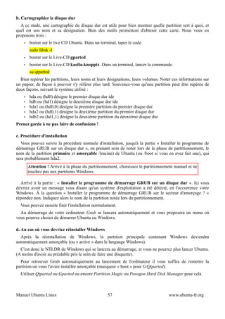 b. Cartographier le disque dur
  A ce stade, une cartographie du disque dur est utile pour bien montrer quelle partition sert à quoi, et
quel est son nom et sa désignation. Bien des outils permettent d'obtenir cette carte. Nous vous en
proposons trois :
    •   booter sur le live CD Ubuntu. Dans un terminal, taper le code
        sudo fdisk -l
    •   booter sur le Live-CD gparted
    •   booter sur le Live-CD kaella-knoppix. Dans un terminal, lancer la commande
        su qtparted
  Bien repérer les partitions, leurs noms et leurs désignations, leurs volumes. Noter ces informations sur
un papier, de façon à pouvoir s'y référer plus tard. Souvenez-vous qu'une partition peut être repérée de
deux façons, suivant le système utilisé :
    •   hda ou (hd0) désigne le premier disque dur ide
    •   hdb ou (hd1) désigne le deuxième disque dur ide
    •   hda1 ou (hd0,0) désigne la première partition du premier disque dur
    •   hda2 ou (hd0,1) désigne la deuxième partition du premier disque dur
    •   hdb2 ou (hd1,1) désigne la deuxième partition du deuxième disque dur
Prenez garde à ne pas faire de confusions !

c. Procédure d'installation
   Vous pouvez suivre la procédure normale d'installation, jusqu'à la partie « Installer le programme de
démarrage GRUB sur un disque dur », en prenant soin de noter lors de la phase de partitionnement, le
nom de la partition primaire et amorçable /(racine) de Ubuntu (ou /boot si vous en avez fait une), qui
sera probablement hda2.
        Attention ! Arrivé à la phase du partitionnement, choisissez le partitionnement manuel et ne
        touchez pas aux partitions Windows.

  Arrivé à la partie : « Installer le programme de démarrage GRUB sur un disque dur ». Ici vous
devriez avoir un message vous disant qu'un système d'exploitation a été détecté, en l'occurrence votre
Windows. À la question « Installer le programme de démarrage GRUB sur le secteur d'amorçage ? »
répondez non. Indiquez alors le nom de la partition notée lors du partitionnement.
  Vous pouvez ensuite finir l'installation normalement.
  Au démarrage de votre ordinateur Grub se lancera automatiquement et vous proposera un menu où
vous pourrez choisir de démarrer Ubuntu ou Windows.

d. Au cas où vous devriez réinstaller Windows
  Aprés la réinstallation de Windows, la partition principale contenant Windows deviendra
automatiquement amorçable (ou « active » dans le language Windows).
  C'est donc le NTLDR de Windows qui se lancera au démarrage, et vous ne pourrez plus lancer Ubuntu.
(A moins d'avoir au préalable pris le soin de faire une disquette).
  Pour retrouver Grub automatiquement au lancement de l'ordinateur il vous suffira de remettre la
partition où vous l'aviez installée amorçable (marqueur « boot » pour G/Qtparted).
  Utiliser Qtparted ou Gparted ou encore Partition Magic ou Paragon Hard Disk Manager pour cela.



Manuel Ubuntu Linux                                57                               www.ubuntu-fr.org
 