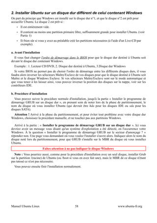 2. Installer Ubuntu sur un disque dur différent de celui contenant Windows
On part du principe que Windows est installé sur le disque dur n°1, et que le disque n°2 est prêt pour
accueillir Ubuntu. Le disque 2 est prêt si :
    •   Il est entièrement vide.
    •   Il contient au moins une partition primaire libre, suffisamment grande pour installer Ubuntu. (voir
        Partie 1)
    •   Et bien sûr si vous y avez au préalable créé les partitions nécessaires (à l'aide d'un Live-CD par
        exemple).

a. Avant l'installation
  Il vous faut changer l'ordre de démarrage dans le BIOS pour que le disque dur destiné à Ubuntu soit
devant le disque dur contenant Windows.
  Exemple : 1. Lecteur CD/DVD, 2. Disque dur destiné à Ubuntu, 3.Disque dur Windows
  Si votre BIOS ne permet pas de choisir l'ordre de démarrage entre les différents disques durs, il vous
faudra alors inverser les sélecteurs Maître/Esclave de vos disques pour que le disque destiné à Ubuntu soit
Maître et le disque Windows Esclave. Si vos sélecteurs Maître/Esclave sont sur le mode automatique et
que vous tenez à les laisser ainsi, vous pouvez inverser la position des disques sur la nappe, voir sur les
contrôleurs IDE.

b. Procédure d'installation
   Vous pouvez suivre la procédure normale d'installation, jusqu'à la partie « Installer le programme de
démarrage GRUB sur un disque dur », en prenant soin de noter lors de la phase de partitionnement, le
nom du disque où vous installez Ubuntu (qui devrait être hda pour les disques IDE ou sda pour les
disques SATA).
 Attention ! Arrivé à la phase du partitionnement, et pour éviter tout problème avec votre disque dur
Windows, choisissez la procédure manuelle, et ne touchez pas aux partitions Windows.

   Arrivé à la partie : « Installer le programme de démarrage GRUB sur un disque dur ». Ici vous
devriez avoir un message vous disant qu'un système d'exploitation a été détecté, en l'occurrence votre
Windows. À la question « Installer le programme de démarrage GRUB sur le secteur d'amorçage ? »
répondez non. Une page vous demandant où vous voulez l'installer s'ouvre alors. Indiquez alors le nom du
disque noté lors du partitionnement, pour que GRUB s'installe sur le MBR du disque où vous installez
Ubuntu.
                          Faites attention à ne pas indiquer le disque Windows
  Note : Vous pourriez aussi, comme pour la procédure d'installation avec un seul disque, installer Grub
sur la partition /(racine) de Ubuntu (ou /boot si vous en avez fait une), mais le MBR de ce disque n'étant
pas tatoué ce n'est pas nécessaire.
  Vous pouvez ensuite finir l'installation normalement.




Manuel Ubuntu Linux                                 58                                 www.ubuntu-fr.org
 