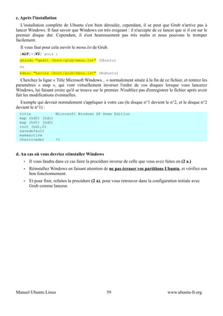 c. Après l'installation
   L'installation complète de Ubuntu s'est bien déroulée, cependant, il se peut que Grub n'arrive pas à
lancer Windows. Il faut savoir que Windows est très exigeant : il n'accepte de ce lancer que si il est sur le
premier disque dur. Cependant, il n'est heureusement pas très malin et nous pouvons le tromper
facilement.
  Il vous faut pour cela ouvrir le menu.lst de Grub.
  [ALT]+[F2] puis :
  gksudo "gedit /boot/grub/menu.lst" (Ubuntu)
  ou
  kdesu "kwrite /boot/grub/menu.lst" (Kubuntu)
   Cherchez la ligne « Title Microsoft Windows... » normalement située à la fin de ce fichier, et rentrez les
paramètres « map », qui vont virtuellement inverser l'ordre de vos disques lorsque vous lancerez
Windows, lui faisant croire qu'il se trouve sur le premier. N'oubliez pas d'enregistrer le fichier après avoir
fait les modifications éventuelles.
  Exemple qui devrait normalement s'appliquer à votre cas (le disque n°1 devient le n°2, et le disque n°2
devient le n°1) :
  title           Microsoft Windows XP Home Edition
  map (hd0) (hd1)
  map (hd1) (hd0)
  root (hd1,0)
  savedefault
  makeactive
  chainloader     +1


d. Au cas où vous devriez réinstaller Windows
    •   Il vous faudra dans ce cas faire la procédure inverse de celle que vous avez faites en (2 a.)
    •   Réinstallez Windows en faisant attention de ne pas écraser vos partitions Ubuntu, et vérifiez son
        bon fonctionnement.
    •   Et pour finir, refaites la procédure (2 a), pour vous retrouver dans la configuration initiale avec
        Grub comme lanceur.




Manuel Ubuntu Linux                                 59                                  www.ubuntu-fr.org
 