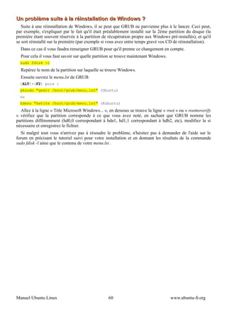 Un problème suite à la réinstallation de Windows ?
   Suite à une réinstallation de Windows, il se peut que GRUB ne parvienne plus à le lancer. Ceci peut,
par exemple, s'expliquer par le fait qu'il était préalablement installé sur la 2ème partition du disque (la
première étant souvent réservée à la partition de récupération propre aux Windows pré-installés), et qu'il
se soit réinstallé sur la première (par exemple si vous avez entre temps gravé vos CD de réinstallation).
  Dans ce cas il vous faudra renseigner GRUB pour qu'il prenne ce changement en compte.
  Pour cela il vous faut savoir sur quelle partition se trouve maintenant Windows.
  sudo fdisk -l
  Repérez le nom de la partition sur laquelle se trouve Windows.
  Ensuite ouvrez le menu.lst de GRUB
  [ALT]+[F2] puis :
  gksudo "gedit /boot/grub/menu.lst" (Ubuntu)
  ou
  kdesu "kwrite /boot/grub/menu.lst" (Kubuntu)
  Allez à la ligne « Title Microsoft Windows... », en dessous se trouve la ligne « root » ou « rootnoverify
» vérifiez que la partition corresponde à ce que vous avez noté, en sachant que GRUB nomme les
partitions différemment (hd0,0 correspondant à hda1, hd1,1 correspondant à hdb2, etc), modifiez la si
nécessaire et enregistrez le fichier.
   Si malgré tout vous n'arrivez pas à résoudre le problème, n'hésitez pas à demander de l'aide sur le
forum en précisant le tutoriel suivi pour votre installation et en donnant les résultats de la commande
sudo fdisk -l ainsi que le contenu de votre menu.lst .




Manuel Ubuntu Linux                               60                                 www.ubuntu-fr.org
 