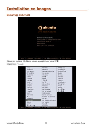 Installation en images
Démarrage du LiveCD




Démarrer à partir du CD, l'écran suivant apparaît : Appuyer sur [F2]
Sélectionner Français




Manuel Ubuntu Linux                               61                   www.ubuntu-fr.org
 