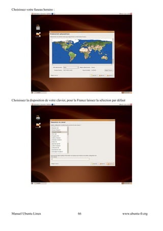Choisissez votre fuseau horaire :




Choisissez la disposition de votre clavier, pour la France laissez la sélection par défaut




Manuel Ubuntu Linux                                 66                                 www.ubuntu-fr.org
 