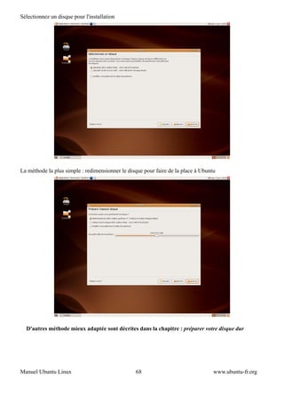 Sélectionnez un disque pour l'installation




La méthode la plus simple : redimensionner le disque pour faire de la place à Ubuntu




  D'autres méthode mieux adaptée sont décrites dans la chapitre : préparer votre disque dur




Manuel Ubuntu Linux                              68                                www.ubuntu-fr.org
 