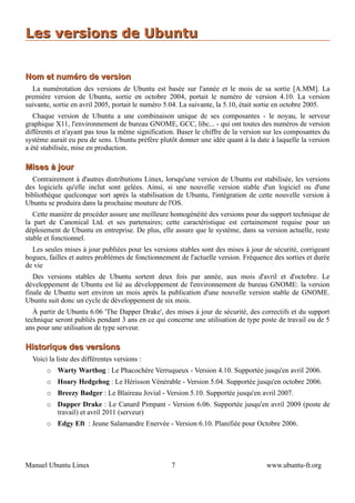 Les versions de Ubuntu


Nom et numéro de version
  La numérotation des versions de Ubuntu est basée sur l'année et le mois de sa sortie [A.MM]. La
première version de Ubuntu, sortie en octobre 2004, portait le numéro de version 4.10. La version
suivante, sortie en avril 2005, portait le numéro 5.04. La suivante, la 5.10, était sortie en octobre 2005.
   Chaque version de Ubuntu a une combinaison unique de ses composantes - le noyau, le serveur
graphique X11, l'environnement de bureau GNOME, GCC, libc... - qui ont toutes des numéros de version
différents et n'ayant pas tous la même signification. Baser le chiffre de la version sur les composantes du
système aurait eu peu de sens. Ubuntu préfère plutôt donner une idée quant à la date à laquelle la version
a été stabilisée, mise en production.

Mises à jour
  Contrairement à d'autres distributions Linux, lorsqu'une version de Ubuntu est stabilisée, les versions
des logiciels qu'elle inclut sont gelées. Ainsi, si une nouvelle version stable d'un logiciel ou d'une
bibliothèque quelconque sort après la stabilisation de Ubuntu, l'intégration de cette nouvelle version à
Ubuntu se produira dans la prochaine mouture de l'OS.
   Cette manière de procéder assure une meilleure homogénéité des versions pour du support technique de
la part de Canonical Ltd. et ses partenaires; cette caractéristique est certainement requise pour un
déploiement de Ubuntu en entreprise. De plus, elle assure que le système, dans sa version actuelle, reste
stable et fonctionnel.
  Les seules mises à jour publiées pour les versions stables sont des mises à jour de sécurité, corrigeant
bogues, failles et autres problèmes de fonctionnement de l'actuelle version. Fréquence des sorties et durée
de vie
   Des versions stables de Ubuntu sortent deux fois par année, aux mois d'avril et d'octobre. Le
développement de Ubuntu est lié au développement de l'environnement de bureau GNOME: la version
finale de Ubuntu sort environ un mois après la publication d'une nouvelle version stable de GNOME.
Ubuntu suit donc un cycle de développement de six mois.
   À partir de Ubuntu 6.06 'The Dapper Drake', des mises à jour de sécurité, des correctifs et du support
technique seront publiés pendant 3 ans en ce qui concerne une utilisation de type poste de travail ou de 5
ans pour une utilisation de type serveur.

Historique des versions
  Voici la liste des différentes versions :
       ○   Warty Warthog : Le Phacochère Verruqueux - Version 4.10. Supportée jusqu'en avril 2006.
       ○   Hoary Hedgehog : Le Hérisson Vénérable - Version 5.04. Supportée jusqu'en octobre 2006.
       ○   Breezy Badger : Le Blaireau Jovial - Version 5.10. Supportée jusqu'en avril 2007.
       ○   Dapper Drake : Le Canard Pimpant - Version 6.06. Supportée jusqu'en avril 2009 (poste de
           travail) et avril 2011 (serveur)
       ○   Edgy Eft : Jeune Salamandre Enervée - Version 6.10. Planifiée pour Octobre 2006.




Manuel Ubuntu Linux                                7                                www.ubuntu-fr.org
 