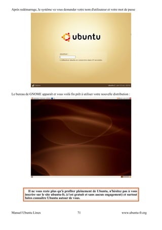 Après redémarrage, le système va vous demander votre nom d'utilisateur et votre mot de passe




Le bureau de GNOME apparaît et vous voilà fin prêt à utiliser votre nouvelle distribution :




             Il ne vous reste plus qu'à profiter pleinement de Ubuntu, n'hésitez pas à vous
          inscrire sur le site ubuntu-fr, (c'est gratuit et sans aucun engagement) et surtout
          faites connaître Ubuntu autour de vous.



Manuel Ubuntu Linux                               71                                www.ubuntu-fr.org
 