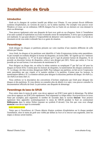 Installation de Grub

Introduction
  Grub est le chargeur de système installé par défaut avec Ubuntu. Il vous permet d'avoir différents
systèmes d'exploitation, ou versions de ceux-ci, sur la même machine. Par exemple vous pouvez avoir
Windows et Linux sur un ordinateur, GRUB chargera l'un ou l'autre de ces derniers en vous donnant le
choix au démarrage.
  Vous pouvez également créer une disquette de boot avec grub en cas d'urgence. Suite à l’installation
d’un autre système d’exploitation ou d’une éventuelle erreur de manipulation, il arrive que ce programme
soit malmené. Ce qui peut aboutir à l’impossibilité de démarrer votre machine sous Linux ! Le but de ce
document est de vous aider à rebondir face à ce genre de situation.

Paramétrage
   Grub désigne les disques et partitions présents sur votre machine d’une manière différente de celle
utilisée par Ubuntu.
   Avec Grub, les disques et les partitions sont identifiés à l’aide d’expressions écrites entre parenthèses.
Si par exemple on souhaite désigner le lecteur de disquettes, on écrira (fd0). ‘fd’ signifie qu’on s’intéresse
au lecteur de disquettes. Le ‘0’ est là pour indiquer qu’il s’agit du premier lecteur de disquettes. Si on
possède un deuxième lecteur de disquettes, celui-ci sera désigné par (fd1). Notez que même si l’on ne
possède qu’un seul lecteur, il est nécessaire de mentionner le ‘0’.
   Pour désigner un disque dur, on utilise la même notation en remplaçant 'f'' par 'hd' (ou 'sd' pour les
disques en Serial ATA). Comme pour les lecteurs de disquettes, la numérotation des disques commence à
‘0’. Le disque /dev/hda est donc désigné par (hd0). Pour indiquer une partition, on fait suivre l’expression
entre parenthèse par une virgule et le numéro attribué à la partition. Comme pour les lecteurs, la
numérotation débute à '0'. La notation utilisée pour désigner la deuxième partition du disque /dev/hdb (i.e.
/dev/hdb2) est donc (hd1,1).
   Nous arrêtons ici la description des conventions d’écriture employées par Grub pour désigner des
disques et des partitions. Si vous désirez en connaître plus de détails à ce sujet, vous pouvez consulter la
documentation officielle de Grub. La prévention: une disquette de démarrage.

Paramétrage de base de GRUB
  Pour entrer dans le menu de grub, vous devez appuyer sur [ESC] juste après le démarrage. Par défaut
vous devez appuyer sur [ESC] très rapidement. Pour augmenter ce temps éditez /boot/grub/menu.lst (avec
Nano par exemple), puis augmentez le nombre de secondes dans la section timeout. Vous pourrez
également faire apparaître systématiquement le menu de GRUB pendant le boot en commentant
hiddenmenu dans le même fichier (rajouter un symbole # devant). Une fois que vous avez changé
menu.lst vous devez taper la commande:
  sudo update-grub
    Notez que si l'installateur de Ubuntu détecte d'autres systèmes d'exploitation sur le disque pendant
l'installation, alors le menu de grub sera visible par défaut au boot et le timeout sera augmenté, ainsi les
étapes ci-dessus seront inutiles.




Manuel Ubuntu Linux                                 72                                 www.ubuntu-fr.org
 