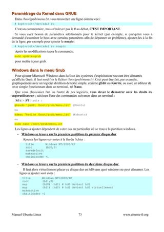 Paramètrage du Kernel dans GRUB
  Dans /boot/grub/menu.lst, vous trouverez une ligne comme ceci:
  # kopt=root=/dev/sda1 ro
  C'est un commentaire, mais n'enlevez pas le # au début, C'EST IMPORTANT.
  Si vous avez besoin de paramètres additionnels pour le kernel (par exemple, si quelqu'un vous a
demandé d'examiner le boot avec certains paramètres afin de dépanner un problème), ajoutez-les à la fin
de la ligne, par exemple pour ajouter le noapic:
  # kopt=root=/dev/sda1 ro noapic
  Après les modifications tapez la commande:
  sudo update-grub
  pour mettre à jour grub.

Windows dans le menu Grub
   Pour ajouter Microsoft Windows dans la liste des systèmes d'exploitation pouvant être démarrés
qu'affiche Grub, il faut modifier le fichier /boot/grub/menu.lst. Ceci peut être fait, par exemple,
graphiquement avec un logiciel d'édition de texte simple, comme gEdit ou Kwrite, ou avec un éditeur de
texte simple fonctionnant dans un terminal, tel Nano.
  Que vous choisissiez l'un ou l'autre de ces logiciels, vous devez le démarrer avec les droits du
superutilisateur ; saisissez l'une des commandes suivantes dans un terminal :
  [Alt]+[F2] puis :
  gksudo 'gedit /boot/grub/menu.lst' (Ubuntu)
  ou
  kdesu 'kwrite /boot/grub/menu.lst' (Kubuntu)
  ou
  sudo nano /boot/grub/menu.lst
  Les lignes à ajouter dépendent de votre cas en particulier où se trouve la partition windows.
    •    Windows se trouve sur la première partition du premier disque dur
          Ajoutez les lignes suivantes à la fin du fichier :
            title       Windows NT/2000/XP
            root        (hd0,0)
            savedefault
            makeactive
            chainloader +1

    •    Windows se trouve sur la première partition du deuxième disque dur
           Il faut alors virtuellement placer ce disque dur en hd0 sans quoi windows ne peut démarrer. Les
        lignes à ajouter sont alors :
          title          Windows NT/2000/XP
          root           (hd1,0)
          map            (hd0) (hd1) # hd0 devient hd1
          map            (hd1) (hd0) # hd1 devient hd0 virtuellement
          makeactive
          chainloader    +1




Manuel Ubuntu Linux                                   73                              www.ubuntu-fr.org
 