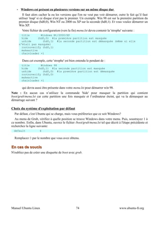 •    Windows est présent en plusieures versions sur un même disque dur
           Il faut alors cacher la ou les versions que l'on ne veut pas voir démarrer, outre le fait qu’il faut
        utiliser 'map' si ce disque n'est pas le premier. Un exemple. Win 98 est sur la première partition du
        premier disque (hd0,0), Win NT ou 2000 ou XP sur la seconde (hd0,1). Et vous voulez démarrer un
        Win XP.
          Votre fichier de configuration (vers la fin) menu.lst devra contenir la 'strophe' suivante :
          title        Windows Nt/2000/XP
          hide       (hd0,0) #la première partition est masquée
          unhide        (hd0,1) #la seconde partition est démasquée (même si elle
        n'était pas masquée)
          rootnoverify (hd0,1)
          makeactive
          chainloader +1

          Dans cet exemple, cette 'strophe' est bien entendu le pendant de :
          title        Windows 98
          hide       (hd0,1) #la seconde partition est masquée
          unhide        (hd0,0) #la première partition est démasquée
          rootnoverify (hd0,0)
          makeactive
          chainloader +1

          qui devra aussi être présente dans votre menu.lst pour démarrer win 98.
Note : En aucun cas n’utilisez la commande 'hide' pour masquer la partition qui contient
boot/grub/menu.lst car cette partition une fois masquée et l’ordinateur éteint, qui va la démasquer au
démarrage suivant ?

Choix du système d'exploitation par défaut
  Par défaut, c'est Ubuntu qui se charge, mais vous préféreriez que ce soit Windows?
  Au menu de Grub, vérifiez à quelle position se trouve Windows dans votre menu. Puis, soustrayez 1 à
ce nombre. Enfin, dans Ubuntu, ouvrez le fichier /boot/grub/menu.lst tel que décrit à l'étape précédente et
recherchez la ligne suivante:
  default               4

  Remplacez 0 par le nombre que vous avez obtenu.

En cas de soucis
N'oubliez pas de créer une disquette de boot avec grub.




Manuel Ubuntu Linux                                   74                                 www.ubuntu-fr.org
 