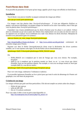 Fond d'écran dans Grub
Il est possible de paramétrer Grub pour qu'une image, appelée splash image soit affichée en fond d'écran.

Installation
  Tout d’abord, vous pouvez installer un paquet contenant des images par défaut :
  sudo apt-get install grub-splashimages

  Ces images vont être placées dans /boot/grub/splashimages/ . Il n'est pas obligatoire d'utiliser ce
paquet, vous pouvez télécharger vos propres images sur Internet ou les créer vous-mêmes, mais il faut que
vous les placiez dans /boot/grub/splashimages/ .
   Cependant vous n'aurez probablement pas les droits d'écriture pour les placer à cet endroit. Utiliser
alors la commande cp qui sert à copier des fichiers d'un emplacement vers un autre (on doit les saisir en
les séparant avec un espace). En la combinant avec sudo vous obtenez les droits d'écriture. Manipulez-là
toutefois avec précaution (gare à la syntaxe) :
  sudo cp /chemin_de_votre_image /boot/grub/splashimages

  http://sleepybuddha.sl.funpic.de/ubuntu/    et   http://www.schultz-net.dk/grub.html      contiennent   de
chouettes images pour Ubuntu.
   Rajouter ceci dans le fichier /boot/grub/menu.lst (Juste avant la déclaration des divers systèmes
installés, car si vous rajoutez cette ligne à la fin du fichier cela ne fonctionnera pas.)
  splashimage=(hdX,Y)/boot/grub/splashimages/NOM_IMAGE.xpm.gz

  Où:
    •   NOM_IMAGE est à remplacer par le nom de l'image que vous avez choisie. Par exemple,
        biosplash.
    •   (hdX,Y) est à remplacer par la partition montée en /boot, ou en / si vous n'avez pas choisi
        d'installer /boot sur une partition séparée. Par exemple, si vous avez un disque monté en /boot (par
        exemple (hd0,3)), vous devrez mettre :
  splashimage=(hd0,3)/boot/grub/splashimages/biosplash.xpm.gz

  Pour voir votre image, redémarrez l’ordinateur et admirez.
  Il est possible également d'installer un boot splash pour que toute la suite du démarrage de Ubuntu soit
graphique, avec une barre de progression.

Création de son image
Les images utilisées par grub sont bien particulières. Elle doivent remplir un certain cahier des charges :
    •   fichier de type xpm.gz
    •   taille de 640×480
    •   être en 14 couleurs seulement
Pour vous aider, Coffee a écrit un petit script disponible ici:
       http://lecoindespotes.free.fr/article.php3?id_article=14




Manuel Ubuntu Linux                                76                                 www.ubuntu-fr.org
 