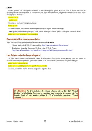 Grime
   Grime permet de configurer aisément le splashimage de grub. Pour se faire il vous suffit de le
télécharger et le décompresser. Il faut ensuite, en ligne de commande, se placer dans le dossier où il a été
décompressé et saisir :
  ./configure
   sudo make
  Ensuite, si tout s'est bien passé, tapez :
  sudo grime
  Et normalement une fenêtre devrait apparaître pour régler les splashimage.
  Note: grime requiert ImageMagick. Si il y a un message d'erreur après ./configure l'installer avec:
  sudo apt-get install imagemagick


Documentation complémentaire
Voici quelques liens, pour ceux qui veulent approfondir le sujet:
    •   Site du projet GNU GRUB (en anglais): http://www.gnu.org/software/grub/
    •   Traduction française du manuel de la version 0.92 de Grub :
        http://www.linux-france.org/article/sys/chargeurs/ix86/grub/grub-manual-fr.html

Les fichiers de Grub ont disparu !
  Si vous avez malencontreusement effacé le répertoire /boot/grub/, vous pouvez vous en sortir en
recréant un nouveau répertoire grub/ dans /boot/ et en y copiant le contenu de /lib/grub/i386-pc/:
  sudo mkdir /boot/grub
  sudo cp -a /lib/grub/i386-pc/* /boot/grub/
  Ensuite, suivez les étapes décrites au point 5 à partir d'ici.




          !!! Attention !!! L'installation de Ubuntu Dapper via le Live-CD "Install
          Desktop” et l'utilitaire Espresso ne semblant pas permettre de choisir où l'on
          installe Grub, il vous faudra utiliser le CD d'installation classique "Install
          Alternate”.




Manuel Ubuntu Linux                                  77                              www.ubuntu-fr.org
 