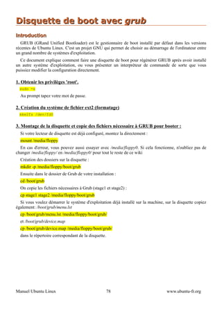 Disquette de boot avec grub
Introduction
  GRUB (GRand Unified Bootloader) est le gestionnaire de boot installé par défaut dans les versions
récentes de Ubuntu Linux. C'est un projet GNU qui permet de choisir au démarrage de l'ordinateur entre
un grand nombre de systèmes d'exploitation.
  Ce document explique comment faire une disquette de boot pour régénérer GRUB après avoir installé
un autre système d'exploitation, ou vous présenter un interpréteur de commande de sorte que vous
puissiez modifier la configuration directement.

1. Obtenir les privilèges 'root'.
  sudo -s
  Au prompt tapez votre mot de passe.

2. Création du système de fichier ext2 (formatage)
  mke2fs /dev/fd0


3. Montage de la disquette et copie des fichiers nécessaire à GRUB pour booter :
  Si votre lecteur de disquette est déjà configuré, montez la directement :
  mount /media/floppy
  En cas d'erreur, vous pouvez aussi essayer avec /media/floppy0. Si cela fonctionne, n'oubliez pas de
changer /media/floppy/ en /media/floppy0/ pour tout le reste de ce wiki
  Création des dossiers sur la disquette :
  mkdir -p /media/floppy/boot/grub
  Ensuite dans le dossier de Grub de votre installation :
  cd /boot/grub
  On copie les fichiers nécessaires à Grub (stage1 et stage2) :
  cp stage1 stage2 /media/floppy/boot/grub
  Si vous voulez démarrer le système d'exploitation déjà installé sur la machine, sur la disquette copiez
également: /boot/grub/menu.lst
  cp /boot/grub/menu.lst /media/floppy/boot/grub/
  et /boot/grub/device.map
  cp /boot/grub/device.map /media/floppy/boot/grub/
  dans le répertoire correspondant de la disquette.




Manuel Ubuntu Linux                                   78                           www.ubuntu-fr.org
 