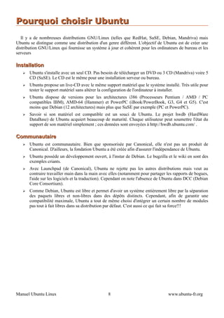Pourquoi choisir Ubuntu
   Il y a de nombreuses distributions GNU/Linux (telles que RedHat, SuSE, Debian, Mandriva) mais
Ubuntu se distingue comme une distribution d'un genre différent. L'objectif de Ubuntu est de créer une
distribution GNU/Linux qui fournisse un système à jour et cohérent pour les ordinateurs de bureau et les
serveurs

Installation
   ➢   Ubuntu s'installe avec un seul CD. Pas besoin de télécharger un DVD ou 3 CD (Mandriva) voire 5
       CD (SuSE). Le CD est le même pour une installation serveur ou bureau.
   ➢   Ubuntu propose un live-CD avec le même support matériel que le système installé. Très utile pour
       tester le support matériel sans altérer la configuration de l'ordinateur à installer.
   ➢   Ubuntu dispose de versions pour les architectures i386 (Processeurs Pentium / AMD / PC
       compatibles IBM), AMD-64 (Hammer) et PowerPC (iBook/PowerBook, G3, G4 et G5). C'est
       moins que Debian (12 architectures) mais plus que SuSE par exemple (PC et PowerPC).
   ➢   Savoir si son matériel est compatible est un souci de Ubuntu. Le projet hwdb (HardWare
       DataBase) de Ubuntu acquiert beaucoup de maturité. Chaque utilisateur peut soumettre l'état du
       support de son matériel simplement ; ces données sont envoyées à http://hwdb.ubuntu.com/ .

Communautaire
   ➢   Ubuntu est communautaire. Bien que sponsorisée par Canonical, elle n'est pas un produit de
       Canonical. D'ailleurs, la fondation Ubuntu a été créée afin d'assurer l'indépendance de Ubuntu.
   ➢   Ubuntu possède un développement ouvert, à l'instar de Debian. Le bugzilla et le wiki en sont des
       exemples criants.
   ➢   Avec Launchpad (de Canonical), Ubuntu ne rejette pas les autres distributions mais veut au
       contraire travailler main dans la main avec elles (notamment pour partager les rapports de bogues,
       l'aide sur les logiciels et la traduction). Cependant on note l'absence de Ubuntu dans DCC (Debian
       Core Consortium).
   ➢   Comme Debian, Ubuntu est libre et permet d'avoir un système entièrement libre par la séparation
       des paquets libres et non-libres dans des dépôts distincts. Cependant, afin de garantir une
       compatibilité maximale, Ubuntu a tout de même choisi d'intégrer un certain nombre de modules
       pas tout à fait libres dans sa distribution par défaut. C'est aussi ce qui fait sa force!!!




Manuel Ubuntu Linux                               8                                www.ubuntu-fr.org
 