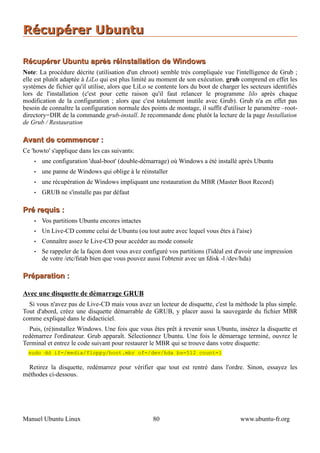 Récupérer Ubuntu

Récupérer Ubuntu après réinstallation de Windows
Note: La procédure décrite (utilisation d'un chroot) semble très compliquée vue l'intelligence de Grub ;
elle est plutôt adaptée à LiLo qui est plus limité au moment de son exécution. grub comprend en effet les
systèmes de fichier qu'il utilise, alors que LiLo se contente lors du boot de charger les secteurs identifiés
lors de l'installation (c'est pour cette raison qu'il faut relancer le programme lilo après chaque
modification de la configuration ; alors que c'est totalement inutile avec Grub). Grub n'a en effet pas
besoin de connaître la configuration normale des points de montage, il suffit d'utiliser le paramètre –root-
directory=DIR de la commande grub-install. Je recommande donc plutôt la lecture de la page Installation
de Grub / Restauration

Avant de commencer :
Ce 'howto' s'applique dans les cas suivants:
    •   une configuration 'dual-boot' (double-démarrage) où Windows a été installé après Ubuntu
    •   une panne de Windows qui oblige à le réinstaller
    •   une récupération de Windows impliquant une restauration du MBR (Master Boot Record)
    •   GRUB ne s'installe pas par défaut

Pré requis :
    •   Vos partitions Ubuntu encores intactes
    •   Un Live-CD comme celui de Ubuntu (ou tout autre avec lequel vous êtes à l'aise)
    •   Connaître assez le Live-CD pour accéder au mode console
    •   Se rappeler de la façon dont vous avez configuré vos partitions (l'idéal est d'avoir une impression
        de votre /etc/fstab bien que vous pouvez aussi l'obtenir avec un fdisk -l /dev/hda)

Préparation :

Avec une disquette de démarrage GRUB
  Si vous n'avez pas de Live-CD mais vous avez un lecteur de disquette, c'est la méthode la plus simple.
Tout d'abord, créez une disquette démarrable de GRUB, y placer aussi la sauvegarde du fichier MBR
comme expliqué dans le didacticiel.
  Puis, (ré)installez Windows. Une fois que vous êtes prêt à revenir sous Ubuntu, insérez la disquette et
redémarrez l'ordinateur. Grub apparaît. Sélectionnez Ubuntu. Une fois le démarrage terminé, ouvrez le
Terminal et entrez le code suivant pour restaurer le MBR qui se trouve dans votre disquette:
  sudo dd if=/media/floppy/boot.mbr of=/dev/hda bs=512 count=1

 Retirez la disquette, redémarrez pour vérifier que tout est rentré dans l'ordre. Sinon, essayez les
méthodes ci-dessous.




Manuel Ubuntu Linux                                80                                 www.ubuntu-fr.org
 