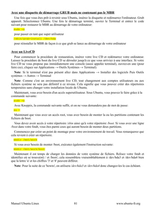 Avec une disquette de démarrage GRUB mais ne contenant pas le MBR
  Une fois que vous êtes prêt à revenir sous Ubuntu, insérez la disquette et redémarrez l'ordinateur. Grub
apparaît. Sélectionnez Ubuntu. Une fois le démarrage terminé, ouvrez le Terminal et entrez le code
suivant pour restaurer le MBR au démarrage de votre ordinateur:
  sudo -s
  pour passer en tant que super utilisateur
  /sbin/grub-install /dev/hda
  pour réinstaller le MBR de façon à ce que grub se lance au démarrage de votre ordinateur

Avec un LiveCD
   Pour commencer la procédure de restauration, insérez votre live CD et redémarrez votre ordinateur.
Laissez la procédure de boot du live CD se dérouler jusqu'à ce que vous arriviez à une interface. Si votre
live CD ne vous propose pas immédiatement une console (aussi appelée terminal), ouvrez-en une (pour
faire ceci, cliquez sur Applications → Outils Systèmes → Terminal).
  Note: Si le terminal n'est pas présent allez dans Applications → Installer des logiciels Puis Outils
systèmes → Autres → Terminal
   Note: Comme c'est un environnement live CD, tout changement aux comptes utilisateurs ou aux
fichiers système ne sera pas définitif à ce niveau. Cela signifie que vous pouvez créer des répertoires
temporaires sans changer votre installation locale de Ubuntu.
  Maintenant, vous avez besoin d'un accès superutilisateur. Sous Ubuntu, vous pouvez le faire grâce à la
commande suivante:
  sudo -s
  Avec Knoppix, la commande suivante suffit, et on ne vous demandera pas de mot de passe:
  su -
   Maintenant que vous avez un accès root, vous avez besoin de monter la ou les partitions contenant les
fichiers de boot.
  Vous devez avoir accès à votre répertoire /sbin ainsi qu'à votre répertoire /boot. Si vous avez une ligne
/boot dans votre fstab, vous êtes parmi ceux qui auront besoin de monter deux partitions.
  Commencez par créer un point de montage pour votre environnement de travail. Vous remarquerez que
cela revient à créer un répertoire.
  mkdir /mnt/work
  Si vous avez besoin de monter /boot, exécutez également l'instruction suivante:
  mkdir /mnt/work/boot
  Maintenant il est temps de charger les données de votre système de fichiers. Relisez votre fstab et
identifiez où se trouve(nt) / et /boot/; cela ressemblera vraisemblablement à /dev/hda3 et /dev/hda4 bien
que la lettre 'a' et les chiffres '3' et '4' peuvent différer.
  Note: Pour la suite de ce 'howto', on utilisera /dev/hda3 et /dev/hda4 donc changez-les le cas échéant.




Manuel Ubuntu Linux                               81                                 www.ubuntu-fr.org
 