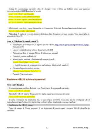 Entrez les commandes suivantes afin de charger votre système de fichiers ainsi que quelques
informations dont GRUB peut avoir besoin.
  mount /dev/hda4 /mnt/work
  mount -o bind /dev /mnt/work/dev
  mount -o bind /proc /mnt/work/proc
  cp /proc/mounts /mnt/work/etc/mtab


  Maintenant, vous devez entrer dans votre environnement de travail. Lancez la commande suivante:
  chroot /mnt/work/ /bin/bash
  Attention: À partir de ce point, toute modification d'un fichier sera pris en compte. Vous n'avez plus la
sécurité du LiveCD.

Avec le CD-Rom SystemRescueCD
    •   Téléchargez SystemRescueCD à partir du site officiel, http://www.sysresccd.org/download.fr.php
        puis gravez-le.
    •   Lancez votre ordinateur afin de démarrer sur le CD
    •   Appuyez sur Entrée lorsque l'écran de démarrage apparaît
    •   Entrez 16 comme code clavier
    •   Montez votre partition Ubuntu dans le dossier temp1:
        mount /dev/hdax /mnt/temp1
         x étant le numéro de votre partition sur le disque hda (ou hdb au choix)
    •   Chrootez la partition ainsi montée:
        chroot /mnt/temp1 /bin/sh -i
    •   Passez à l'étape suivante...

Restaurer GRUB automatiquement :

Avec votre LiveCD
  Si vous avez une partition distincte pour /boot/, tapez la commande suivante:
  mount /dev/hda3 /boot/
  Réinstaller GRUB à partir de ce point est facile, tapez la commande suivante:
  /sbin/grub-install /dev/hda
 Si cette commande ne fonctionne pas, ce qui est peu probable, vous allez devoir configurer GRUB
manuellement (ce n'est pas trop dur); si au contraire elle a fonctionné, vous devriez lire:
  Configuring the GRUB Menu.
  Avant de passer à l'étape suivante, il est important de comprendre comment GRUB identifie les
partitions.




Manuel Ubuntu Linux                                82                                www.ubuntu-fr.org
 