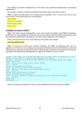 Pour GRUB, les nombres commencent à 0 et les lettres sont exprimées numériquement, commençant
également à 0.
  Par exemple, /dev/hda1 est 'hd0,0' pour GRUB. De la même façon, /dev/hdb3 est 'hd1,2'
   Note: La ligne 'root' doit pointer sur la location de votre partition /boot/ si vous en avez une. Si vous
n'en avez pas, il faut qu'elle pointe sur votre partition /.
  /sbin/grub
  grub> root (hd0,2)
  grub> setup (hd0)
  grub> quit


Configurer le menu de GRUB:
  Note: Cette étape n'est pas indispensable si vous essayez juste de récupérer votre MBR. L'installation
de Windows ne va pas changer le contenu de votre menu.lst, donc si tout fonctionnait correctement avant,
tout continuera à fonctionner maintenant et vous pouvez donc redémarrer votre ordinateur.
  Ouvrez /boot/grub/menu.lst avec votre éditeur de texte préféré. Par exemple:
  nano /boot/grub/menu.lst

  Note: Le menu.lst est utilisé pour contrôler l'affichage de GRUB au démarrage ainsi que son
apparence. Cet 'howto' ne vous expliquera pas comment le rendre joli mais le fera fonctionner, c'est tout!
Vous trouverez ci-dessous un exemple de menu.lst dénué de tout commentaire. Il est basé sur l'exemple de
/dev/hda3 et /dev/hda4 utilisé précédemment et suppose que Windows est sur /dev/hda1.


timeout 5 #Le nombre de secondes que GRUB devra attendre avant de démarrer sur l'OS
default 0 #L'entrée sur laquelle GRUB démarrera par défaut
fallback 1 #L'entrée sur laquelle GRUB démarrera si la premère entrée par défaut
génère une erreur
title Ubuntu, 2.6.10 #Une entrée Ubuntu 32bits
root   (hd0,2)
initrd /initrd.img-2.6.10-5-386
kernel /vmlinuz-2.6.10-5-386 root=/dev/hda4
title Ubuntu, 2.6.10 #Une autre entrée Ubuntu 32bits
root   (hd0,2)
initrd /boot/initrd.img-2.6.10-5-386
kernel /boot/vmlinuz-2.6.10-5-386
title Microsoft Windows XP Home #Une entrée pour une installation Windows
root   (hd0,0)
makeactive
chainloader +1


  Voilà, c'est terminé, sauvegardez ce fichier, ensuite redémarrez et testez les entrées de GRUB.




Manuel Ubuntu Linux                                83                                www.ubuntu-fr.org
 