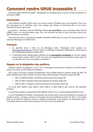 Comment rendre GRUB incassable ?
  Comment rendre GRUB incassable ? Simplement en l'installant dans le secteur de boot de partition, et
non dans le MBR.

Introduction
   Vous souhaitez installer Ubuntu, mais vous voulez conserver Windows que vous connaissez. Vous vous
êtes documenté sur le multiboot, mais vous craignez que Ubuntu ne fonctionne plus si vous devez
réinstaller Windows par la suite.
  La solution ? : Installer le lanceur GRUB de Ubuntu sur la partition et non sur le Master Boot Record
(MBR). Ainsi, il ne sera plus jamais cassé. Puis vous utiliserez un menu tel que GAG pour choisir avec
quel OS démarrer la machine.
  Vous trouverez dans ce document la manière d'installer GRUB dans le secteur de boot de partition, et
comment télécharger et installer GAG.

Prérequis
   1. La première chose à faire est de télécharger GAG. Télécharger GAG (gratuit) sur
      http://gag.sourceforge.net/ Extraire l'archive et fabriquer la disquette d'installation, ou bien graver
      le CD d'installation depuis le fichier ISO.
   2. La deuxième chose indispensable à effectuer est de sauvegarder vos données sur un autre support
      tel que disque externe, DVD ou CD. Un erreur de manipulation peut entraîner la perte totale de
      vos données. Avez-vous sauvegardé vos données ?

Rappels sur la désignation des partitions
   Windows nomme ses partitions C: D: E: etc. Ce nommage n'existe qu'avec Windows, et il faut l'oublier
lorsque l'on utilise un OS différent de Windows.
   Sous Linux et les autres systèmes d'exploitations, hda ou (hd0) désigne le premier disque dur IDE. On
utilise indifféremment hda ou (hd0). De même, hdb ou (hd1) désigne le deuxième disque dur IDE.
       ➢   hda1 ou (hd0,0) désigne la première partition du premier disque dur.
       ➢   hda2 ou (hd0,1) désigne la deuxième partition du premier disque dur.
       ➢   hdb2 ou (hd1,1) désigne la deuxième partition du deuxième disque dur.
   Les noms hda1 (hd0,0), hda2 (hd0,1), hda3 (hd0,2) et hda4 (hd0,3) sont réservés aux partitions
primaires.
  Les partitions logiques commencent à hda5 (hd0,4), même si il n'y a qu'une partition primaire avant.
   Lors de l'installation de Ubuntu, il faut prendre soin de bien noter le nom de la partition sur laquelle on
installe la racine /, de façon à pouvoir le renseigner lors de l'installation de Grub. En effet, si l'on installe
Grub sur la partition Windows, Ubuntu se lancera normalement, mais Windows ne fonctionnera plus !
Une grande rigueur est donc nécessaire pour éviter de se créer des problèmes.




Manuel Ubuntu Linux                                  84                                  www.ubuntu-fr.org
 