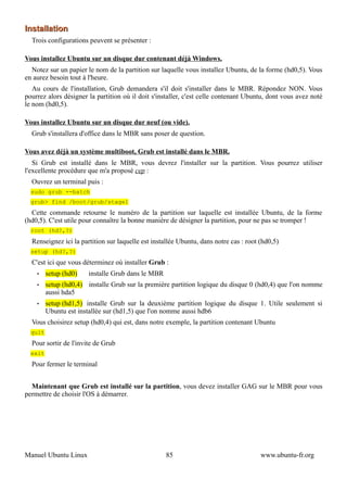 Installation
  Trois configurations peuvent se présenter :

Vous installez Ubuntu sur un disque dur contenant déjà Windows.
  Notez sur un papier le nom de la partition sur laquelle vous installez Ubuntu, de la forme (hd0,5). Vous
en aurez besoin tout à l'heure.
   Au cours de l'installation, Grub demandera s'il doit s'installer dans le MBR. Répondez NON. Vous
pourrez alors désigner la partition où il doit s'installer, c'est celle contenant Ubuntu, dont vous avez noté
le nom (hd0,5).

Vous installez Ubuntu sur un disque dur neuf (ou vide).
  Grub s'installera d'office dans le MBR sans poser de question.

Vous avez déjà un système multiboot, Grub est installé dans le MBR.
   Si Grub est installé dans le MBR, vous devrez l'installer sur la partition. Vous pourrez utiliser
l'excellente procédure que m'a proposé cep :
  Ouvrez un terminal puis :
  sudo grub --batch
  grub> find /boot/grub/stage1
  Cette commande retourne le numéro de la partition sur laquelle est installée Ubuntu, de la forme
(hd0,5). C'est utile pour connaître la bonne manière de désigner la partition, pour ne pas se tromper !
  root (hd?,?)
  Renseignez ici la partition sur laquelle est installée Ubuntu, dans notre cas : root (hd0,5)
  setup (hd?,?)
  C'est ici que vous déterminez où installer Grub :
    •    setup (hd0)   installe Grub dans le MBR
    •    setup (hd0,4) installe Grub sur la première partition logique du disque 0 (hd0,4) que l'on nomme
         aussi hda5
    •    setup (hd1,5) installe Grub sur la deuxième partition logique du disque 1. Utile seulement si
         Ubuntu est installée sur (hd1,5) que l'on nomme aussi hdb6
  Vous choisirez setup (hd0,4) qui est, dans notre exemple, la partition contenant Ubuntu
  quit
  Pour sortir de l'invite de Grub
  exit
  Pour fermer le terminal


  Maintenant que Grub est installé sur la partition, vous devez installer GAG sur le MBR pour vous
permettre de choisir l'OS à démarrer.




Manuel Ubuntu Linux                                 85                                 www.ubuntu-fr.org
 