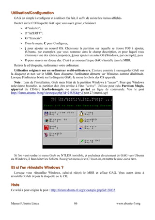 Utilisation/Configuration
  GAG est simple à configurer et à utiliser. En fait, il suffit de suivre les menus affichés.
  Bootez sur le CD/disquette GAG que vous avez gravé, choisissez
       ➢   4 "installer”,
       ➢   2 "AZERTY”,
       ➢   G "Français”.
       ➢   Dans le menu, C pour Configurer,
       ➢   j pour ajouter un nouvel OS. Choisissez la partition sur laquelle se trouve l'OS à ajouter,
           (Ubuntu, par exemple), que vous nommez dans le champ description, et pour lequel vous
           choisissez une des icônes proposées, j pour ajouter un autre OS (Windows, par exemple), puis
       ➢   D pour sauver sur disque dur. C'est à ce moment là que GAG s'installe dans le MBR.
  Retirez le cd/disquette, redémarrez votre ordinateur.
   Utilisation originale sur un ordinateur multi-utilisateurs. L'astuce consiste à sauvegarder GAG sur
la disquette et non sur le MBR. Sans disquette, l'ordinateur démarre sur Windows comme d'habitude.
Lorsque l'ordinateur boote sur la disquette GAG, le menu de choix des OS apparaît.
   Note : Lors de l'installation, Grub mets l'état de la partition Windows à "aucun”. Pour que Windows
redevienne bootable, sa partition doit être remise à l'état "active”. Utilisez pour cela Partition Magic,
qtparted du CD-live Kaella-Knoppix ou encore parted en ligne de commande. Voir le post
http://forum.ubuntu-fr.org/viewtopic.php?id=24835&p=2 post 27 (merci cep)




  Si l'on veut rendre le menu Grub ou NTLDR invisible, et enchaîner directement de GAG vers Ubuntu
ou Windows, il faut éditer les fichiers /boot/grub/menu.lst et C:boot.ini, et mettre le time-out à zéro.

Et si l'on réinstalle Windows ?
   Lorsque vous réinstallez Windows, celui-ci réécrit le MBR et efface GAG. Vous aurez donc à
réinstaller GAG depuis la disquette ou le CD.

Note
Ce wiki a pour origine le post : http://forum.ubuntu-fr.org/viewtopic.php?id=24835



Manuel Ubuntu Linux                                 86                                  www.ubuntu-fr.org
 